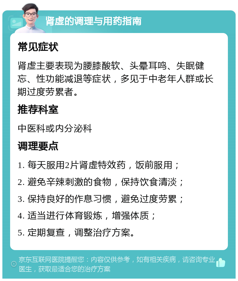 肾虚的调理与用药指南 常见症状 肾虚主要表现为腰膝酸软、头晕耳鸣、失眠健忘、性功能减退等症状，多见于中老年人群或长期过度劳累者。 推荐科室 中医科或内分泌科 调理要点 1. 每天服用2片肾虚特效药，饭前服用； 2. 避免辛辣刺激的食物，保持饮食清淡； 3. 保持良好的作息习惯，避免过度劳累； 4. 适当进行体育锻炼，增强体质； 5. 定期复查，调整治疗方案。