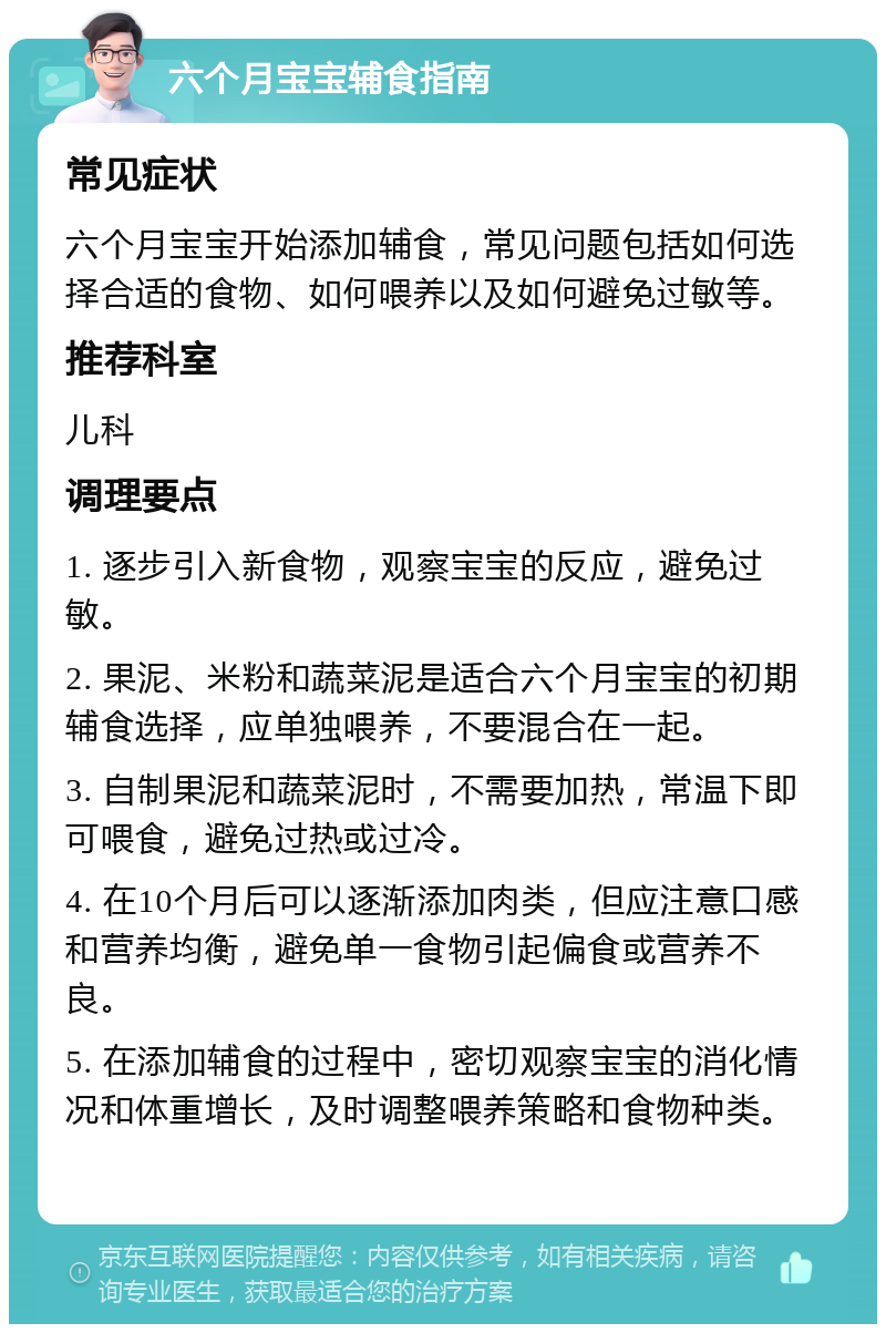 六个月宝宝辅食指南 常见症状 六个月宝宝开始添加辅食，常见问题包括如何选择合适的食物、如何喂养以及如何避免过敏等。 推荐科室 儿科 调理要点 1. 逐步引入新食物，观察宝宝的反应，避免过敏。 2. 果泥、米粉和蔬菜泥是适合六个月宝宝的初期辅食选择，应单独喂养，不要混合在一起。 3. 自制果泥和蔬菜泥时，不需要加热，常温下即可喂食，避免过热或过冷。 4. 在10个月后可以逐渐添加肉类，但应注意口感和营养均衡，避免单一食物引起偏食或营养不良。 5. 在添加辅食的过程中，密切观察宝宝的消化情况和体重增长，及时调整喂养策略和食物种类。