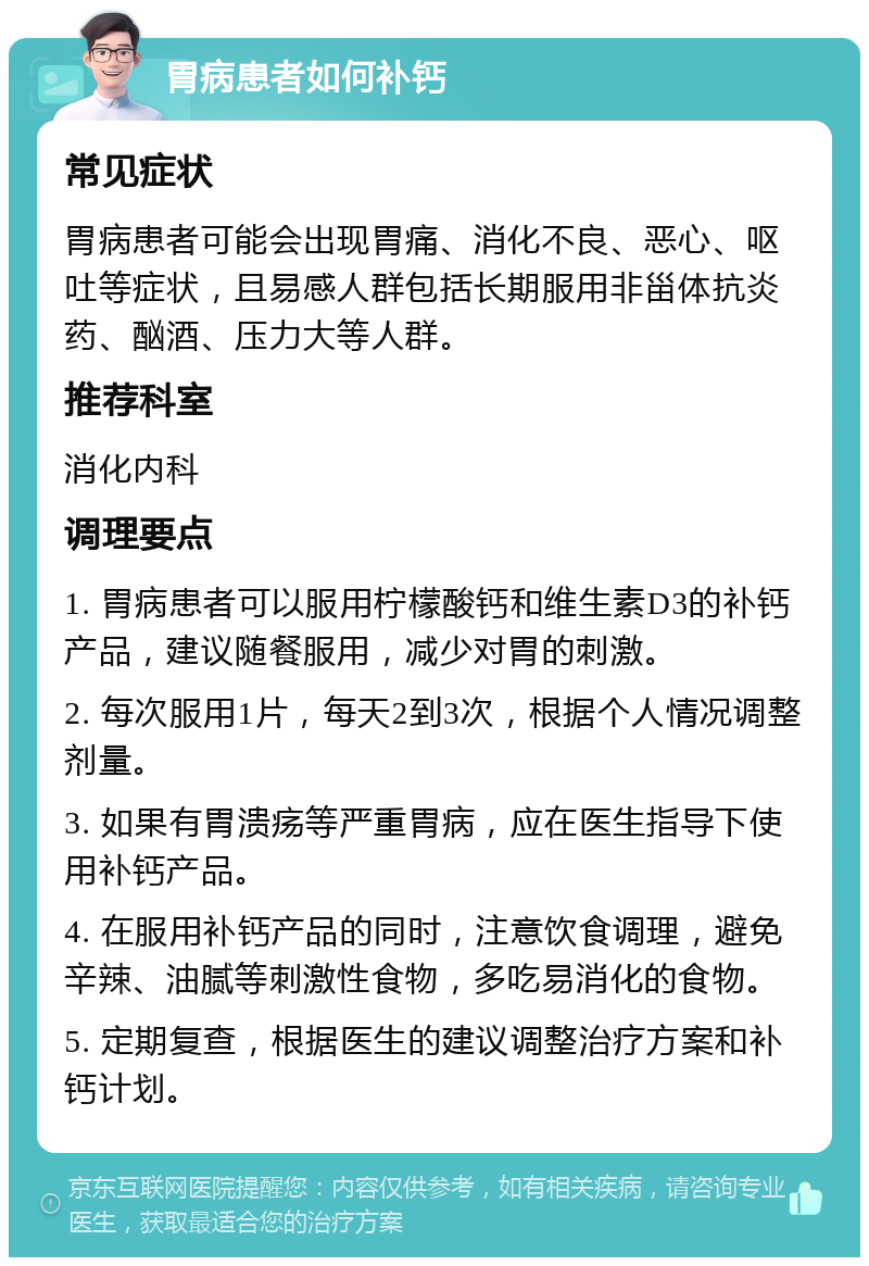 胃病患者如何补钙 常见症状 胃病患者可能会出现胃痛、消化不良、恶心、呕吐等症状，且易感人群包括长期服用非甾体抗炎药、酗酒、压力大等人群。 推荐科室 消化内科 调理要点 1. 胃病患者可以服用柠檬酸钙和维生素D3的补钙产品，建议随餐服用，减少对胃的刺激。 2. 每次服用1片，每天2到3次，根据个人情况调整剂量。 3. 如果有胃溃疡等严重胃病，应在医生指导下使用补钙产品。 4. 在服用补钙产品的同时，注意饮食调理，避免辛辣、油腻等刺激性食物，多吃易消化的食物。 5. 定期复查，根据医生的建议调整治疗方案和补钙计划。