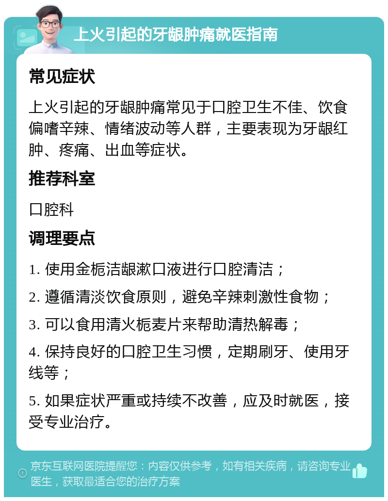 上火引起的牙龈肿痛就医指南 常见症状 上火引起的牙龈肿痛常见于口腔卫生不佳、饮食偏嗜辛辣、情绪波动等人群，主要表现为牙龈红肿、疼痛、出血等症状。 推荐科室 口腔科 调理要点 1. 使用金栀洁龈漱口液进行口腔清洁； 2. 遵循清淡饮食原则，避免辛辣刺激性食物； 3. 可以食用清火栀麦片来帮助清热解毒； 4. 保持良好的口腔卫生习惯，定期刷牙、使用牙线等； 5. 如果症状严重或持续不改善，应及时就医，接受专业治疗。