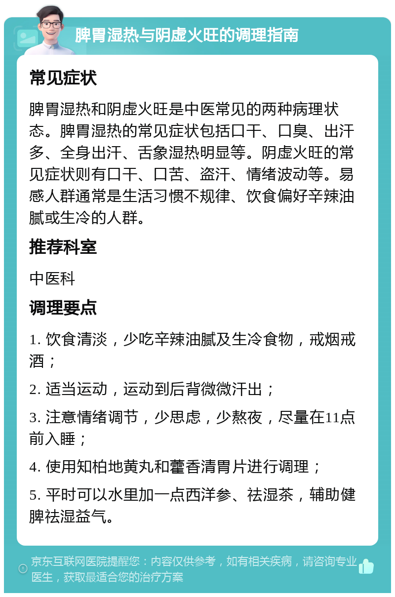 脾胃湿热与阴虚火旺的调理指南 常见症状 脾胃湿热和阴虚火旺是中医常见的两种病理状态。脾胃湿热的常见症状包括口干、口臭、出汗多、全身出汗、舌象湿热明显等。阴虚火旺的常见症状则有口干、口苦、盗汗、情绪波动等。易感人群通常是生活习惯不规律、饮食偏好辛辣油腻或生冷的人群。 推荐科室 中医科 调理要点 1. 饮食清淡，少吃辛辣油腻及生冷食物，戒烟戒酒； 2. 适当运动，运动到后背微微汗出； 3. 注意情绪调节，少思虑，少熬夜，尽量在11点前入睡； 4. 使用知柏地黄丸和藿香清胃片进行调理； 5. 平时可以水里加一点西洋参、祛湿茶，辅助健脾祛湿益气。