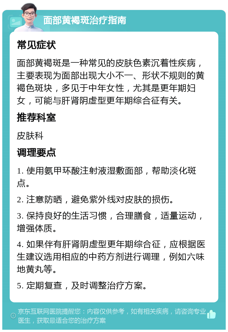 面部黄褐斑治疗指南 常见症状 面部黄褐斑是一种常见的皮肤色素沉着性疾病，主要表现为面部出现大小不一、形状不规则的黄褐色斑块，多见于中年女性，尤其是更年期妇女，可能与肝肾阴虚型更年期综合征有关。 推荐科室 皮肤科 调理要点 1. 使用氨甲环酸注射液湿敷面部，帮助淡化斑点。 2. 注意防晒，避免紫外线对皮肤的损伤。 3. 保持良好的生活习惯，合理膳食，适量运动，增强体质。 4. 如果伴有肝肾阴虚型更年期综合征，应根据医生建议选用相应的中药方剂进行调理，例如六味地黄丸等。 5. 定期复查，及时调整治疗方案。