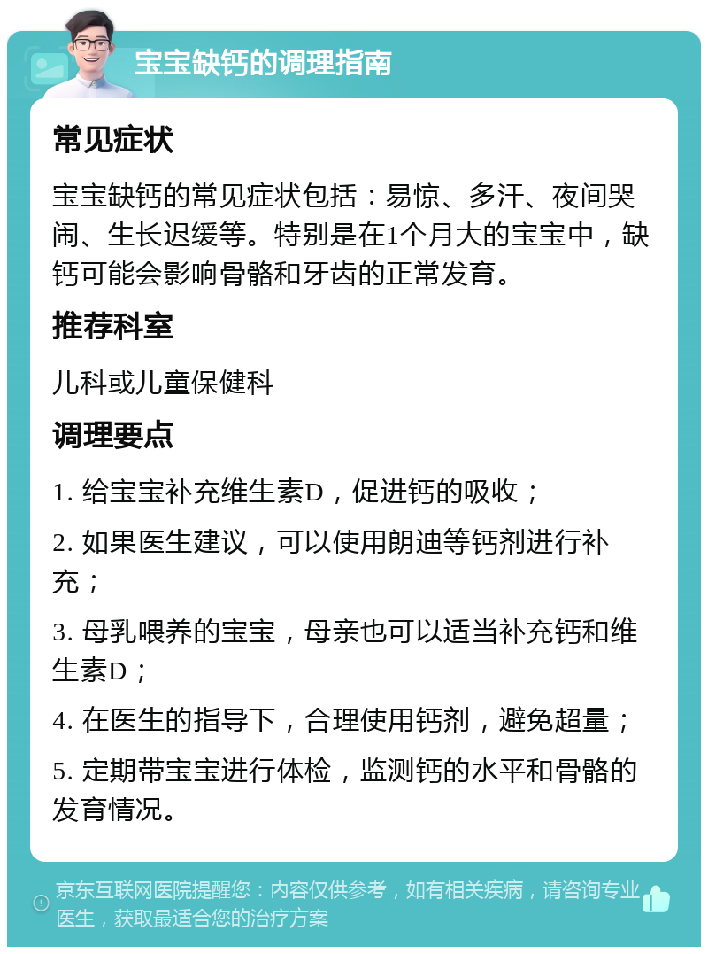 宝宝缺钙的调理指南 常见症状 宝宝缺钙的常见症状包括：易惊、多汗、夜间哭闹、生长迟缓等。特别是在1个月大的宝宝中，缺钙可能会影响骨骼和牙齿的正常发育。 推荐科室 儿科或儿童保健科 调理要点 1. 给宝宝补充维生素D，促进钙的吸收； 2. 如果医生建议，可以使用朗迪等钙剂进行补充； 3. 母乳喂养的宝宝，母亲也可以适当补充钙和维生素D； 4. 在医生的指导下，合理使用钙剂，避免超量； 5. 定期带宝宝进行体检，监测钙的水平和骨骼的发育情况。