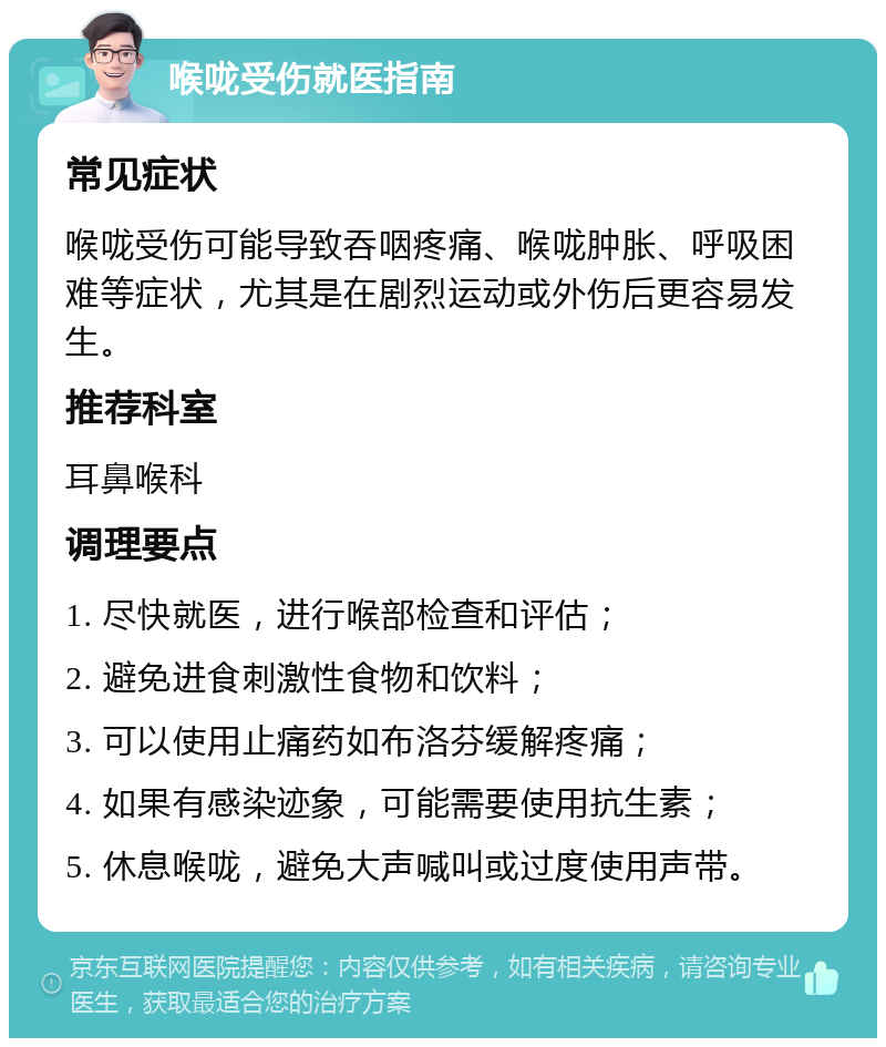 喉咙受伤就医指南 常见症状 喉咙受伤可能导致吞咽疼痛、喉咙肿胀、呼吸困难等症状，尤其是在剧烈运动或外伤后更容易发生。 推荐科室 耳鼻喉科 调理要点 1. 尽快就医，进行喉部检查和评估； 2. 避免进食刺激性食物和饮料； 3. 可以使用止痛药如布洛芬缓解疼痛； 4. 如果有感染迹象，可能需要使用抗生素； 5. 休息喉咙，避免大声喊叫或过度使用声带。