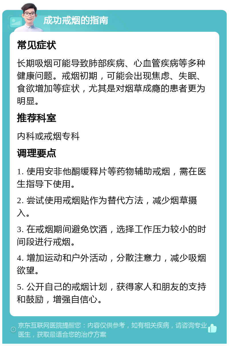 成功戒烟的指南 常见症状 长期吸烟可能导致肺部疾病、心血管疾病等多种健康问题。戒烟初期，可能会出现焦虑、失眠、食欲增加等症状，尤其是对烟草成瘾的患者更为明显。 推荐科室 内科或戒烟专科 调理要点 1. 使用安非他酮缓释片等药物辅助戒烟，需在医生指导下使用。 2. 尝试使用戒烟贴作为替代方法，减少烟草摄入。 3. 在戒烟期间避免饮酒，选择工作压力较小的时间段进行戒烟。 4. 增加运动和户外活动，分散注意力，减少吸烟欲望。 5. 公开自己的戒烟计划，获得家人和朋友的支持和鼓励，增强自信心。