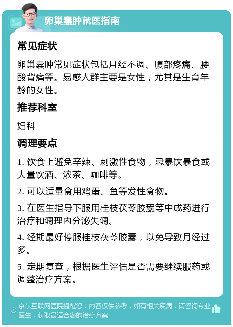 卵巢囊肿就医指南 常见症状 卵巢囊肿常见症状包括月经不调、腹部疼痛、腰酸背痛等。易感人群主要是女性，尤其是生育年龄的女性。 推荐科室 妇科 调理要点 1. 饮食上避免辛辣、刺激性食物，忌暴饮暴食或大量饮酒、浓茶、咖啡等。 2. 可以适量食用鸡蛋、鱼等发性食物。 3. 在医生指导下服用桂枝茯苓胶囊等中成药进行治疗和调理内分泌失调。 4. 经期最好停服桂枝茯苓胶囊，以免导致月经过多。 5. 定期复查，根据医生评估是否需要继续服药或调整治疗方案。