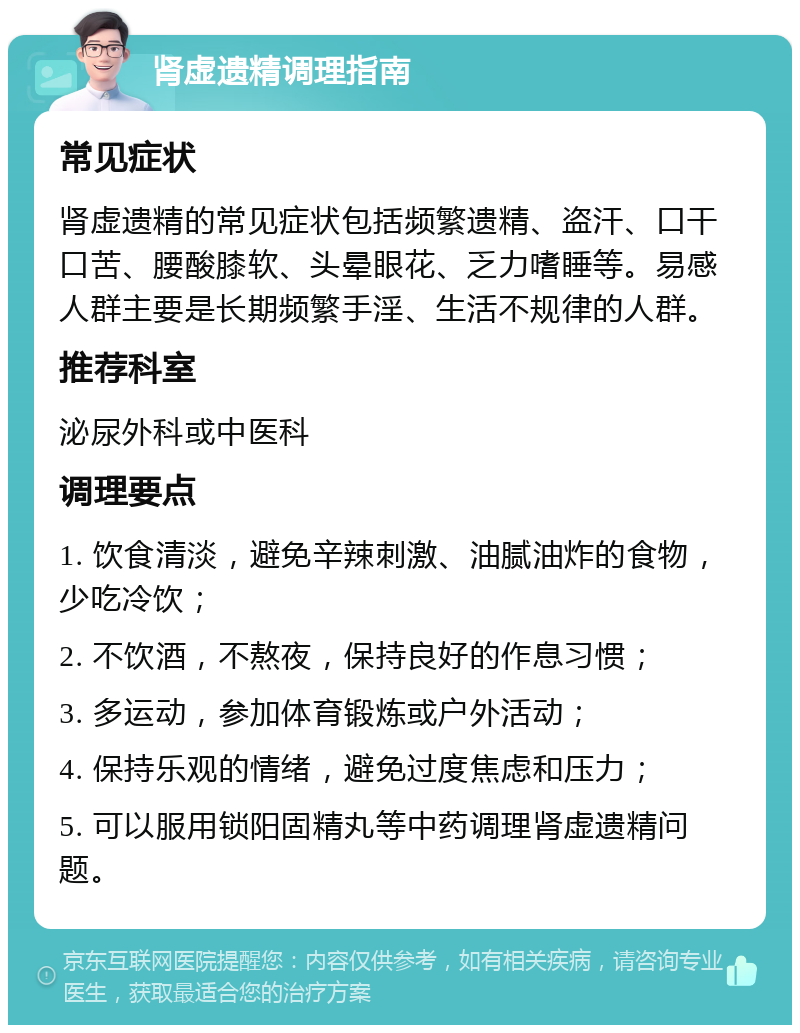 肾虚遗精调理指南 常见症状 肾虚遗精的常见症状包括频繁遗精、盗汗、口干口苦、腰酸膝软、头晕眼花、乏力嗜睡等。易感人群主要是长期频繁手淫、生活不规律的人群。 推荐科室 泌尿外科或中医科 调理要点 1. 饮食清淡，避免辛辣刺激、油腻油炸的食物，少吃冷饮； 2. 不饮酒，不熬夜，保持良好的作息习惯； 3. 多运动，参加体育锻炼或户外活动； 4. 保持乐观的情绪，避免过度焦虑和压力； 5. 可以服用锁阳固精丸等中药调理肾虚遗精问题。