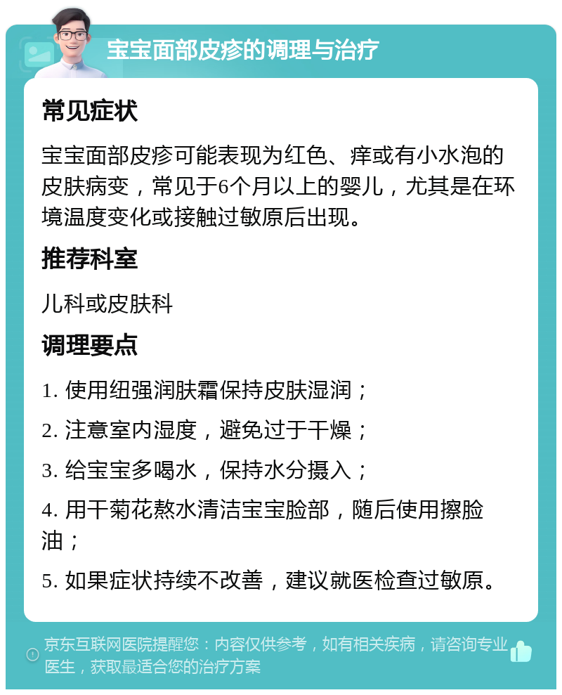 宝宝面部皮疹的调理与治疗 常见症状 宝宝面部皮疹可能表现为红色、痒或有小水泡的皮肤病变，常见于6个月以上的婴儿，尤其是在环境温度变化或接触过敏原后出现。 推荐科室 儿科或皮肤科 调理要点 1. 使用纽强润肤霜保持皮肤湿润； 2. 注意室内湿度，避免过于干燥； 3. 给宝宝多喝水，保持水分摄入； 4. 用干菊花熬水清洁宝宝脸部，随后使用擦脸油； 5. 如果症状持续不改善，建议就医检查过敏原。