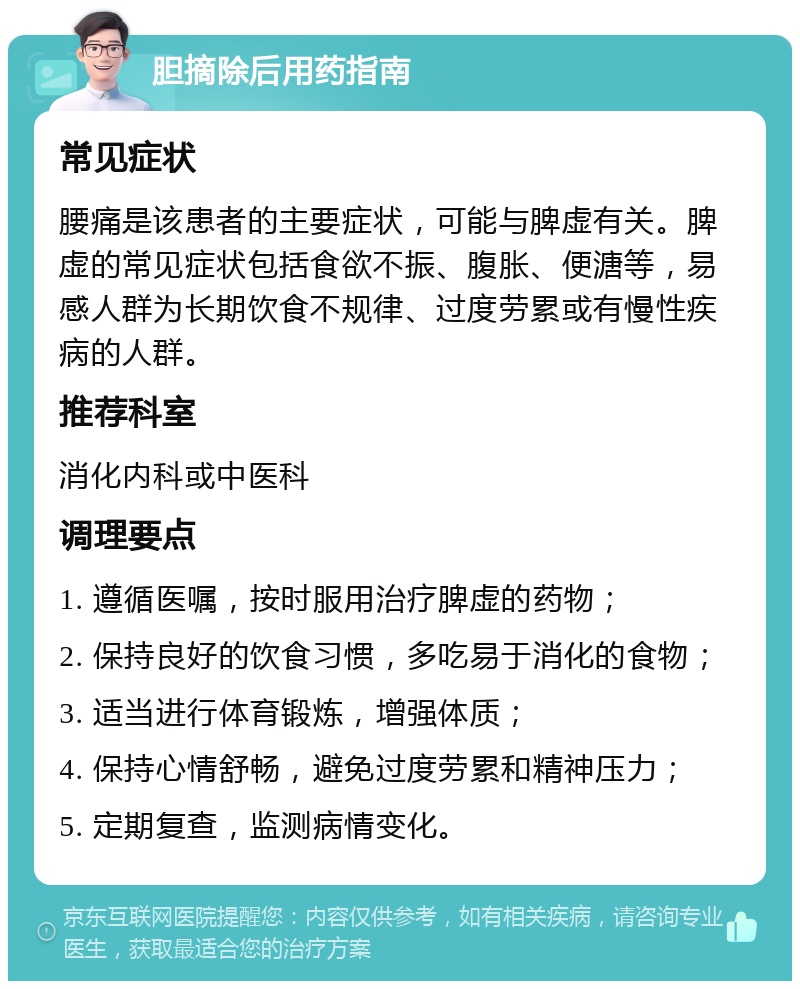 胆摘除后用药指南 常见症状 腰痛是该患者的主要症状，可能与脾虚有关。脾虚的常见症状包括食欲不振、腹胀、便溏等，易感人群为长期饮食不规律、过度劳累或有慢性疾病的人群。 推荐科室 消化内科或中医科 调理要点 1. 遵循医嘱，按时服用治疗脾虚的药物； 2. 保持良好的饮食习惯，多吃易于消化的食物； 3. 适当进行体育锻炼，增强体质； 4. 保持心情舒畅，避免过度劳累和精神压力； 5. 定期复查，监测病情变化。