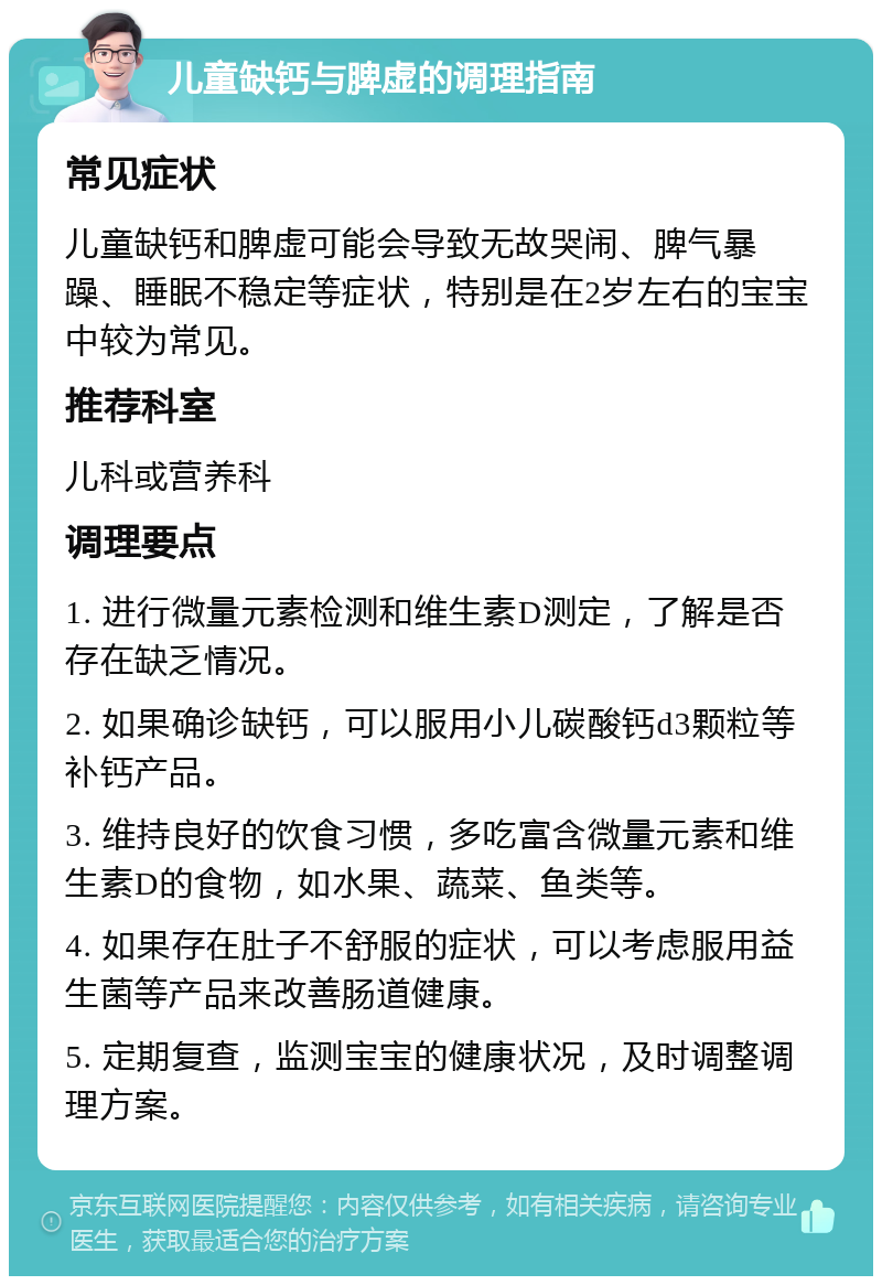 儿童缺钙与脾虚的调理指南 常见症状 儿童缺钙和脾虚可能会导致无故哭闹、脾气暴躁、睡眠不稳定等症状，特别是在2岁左右的宝宝中较为常见。 推荐科室 儿科或营养科 调理要点 1. 进行微量元素检测和维生素D测定，了解是否存在缺乏情况。 2. 如果确诊缺钙，可以服用小儿碳酸钙d3颗粒等补钙产品。 3. 维持良好的饮食习惯，多吃富含微量元素和维生素D的食物，如水果、蔬菜、鱼类等。 4. 如果存在肚子不舒服的症状，可以考虑服用益生菌等产品来改善肠道健康。 5. 定期复查，监测宝宝的健康状况，及时调整调理方案。