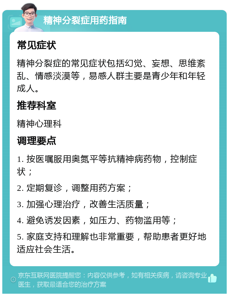 精神分裂症用药指南 常见症状 精神分裂症的常见症状包括幻觉、妄想、思维紊乱、情感淡漠等，易感人群主要是青少年和年轻成人。 推荐科室 精神心理科 调理要点 1. 按医嘱服用奥氮平等抗精神病药物，控制症状； 2. 定期复诊，调整用药方案； 3. 加强心理治疗，改善生活质量； 4. 避免诱发因素，如压力、药物滥用等； 5. 家庭支持和理解也非常重要，帮助患者更好地适应社会生活。