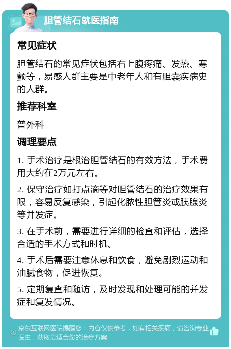 胆管结石就医指南 常见症状 胆管结石的常见症状包括右上腹疼痛、发热、寒颤等，易感人群主要是中老年人和有胆囊疾病史的人群。 推荐科室 普外科 调理要点 1. 手术治疗是根治胆管结石的有效方法，手术费用大约在2万元左右。 2. 保守治疗如打点滴等对胆管结石的治疗效果有限，容易反复感染，引起化脓性胆管炎或胰腺炎等并发症。 3. 在手术前，需要进行详细的检查和评估，选择合适的手术方式和时机。 4. 手术后需要注意休息和饮食，避免剧烈运动和油腻食物，促进恢复。 5. 定期复查和随访，及时发现和处理可能的并发症和复发情况。