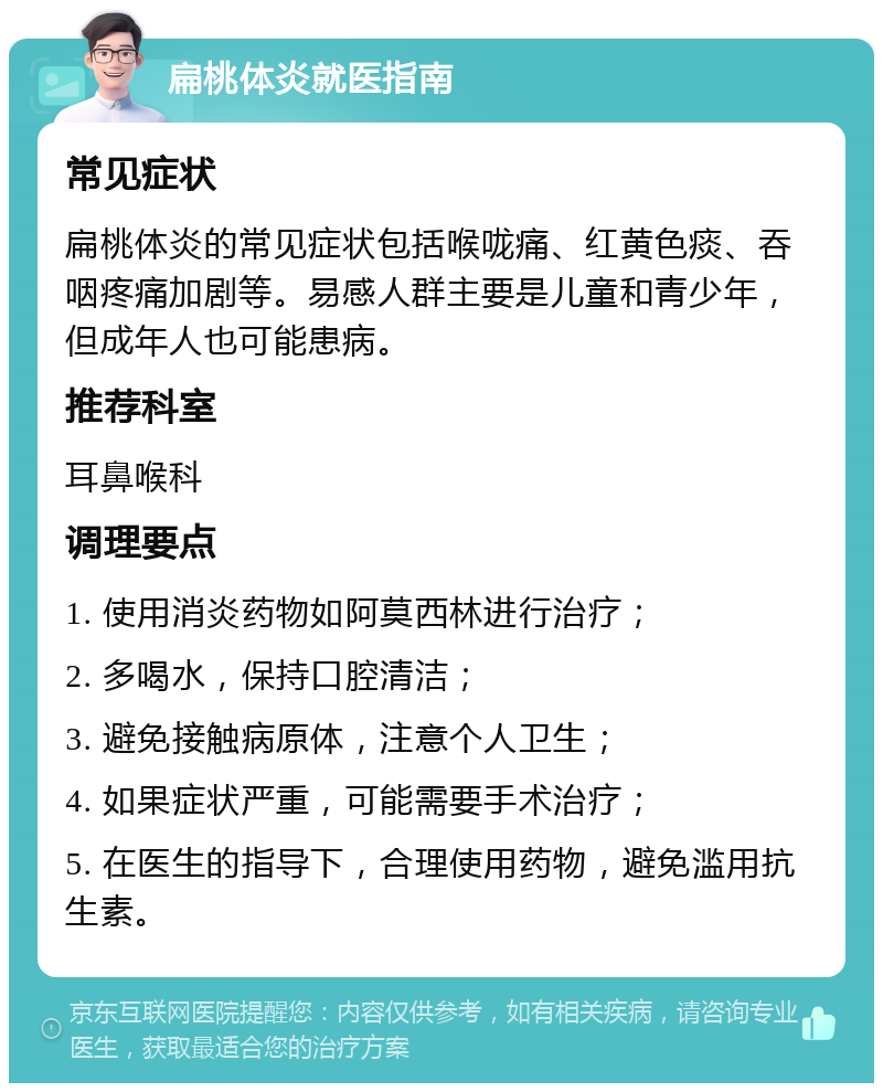 扁桃体炎就医指南 常见症状 扁桃体炎的常见症状包括喉咙痛、红黄色痰、吞咽疼痛加剧等。易感人群主要是儿童和青少年，但成年人也可能患病。 推荐科室 耳鼻喉科 调理要点 1. 使用消炎药物如阿莫西林进行治疗； 2. 多喝水，保持口腔清洁； 3. 避免接触病原体，注意个人卫生； 4. 如果症状严重，可能需要手术治疗； 5. 在医生的指导下，合理使用药物，避免滥用抗生素。