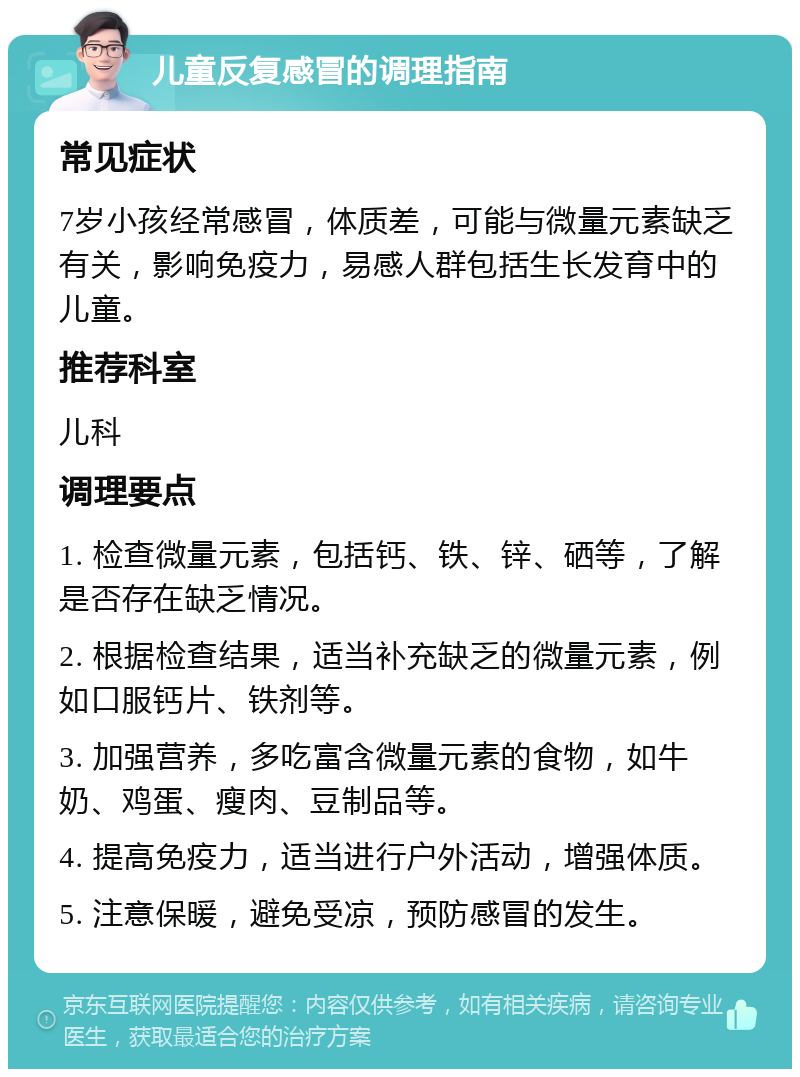 儿童反复感冒的调理指南 常见症状 7岁小孩经常感冒，体质差，可能与微量元素缺乏有关，影响免疫力，易感人群包括生长发育中的儿童。 推荐科室 儿科 调理要点 1. 检查微量元素，包括钙、铁、锌、硒等，了解是否存在缺乏情况。 2. 根据检查结果，适当补充缺乏的微量元素，例如口服钙片、铁剂等。 3. 加强营养，多吃富含微量元素的食物，如牛奶、鸡蛋、瘦肉、豆制品等。 4. 提高免疫力，适当进行户外活动，增强体质。 5. 注意保暖，避免受凉，预防感冒的发生。