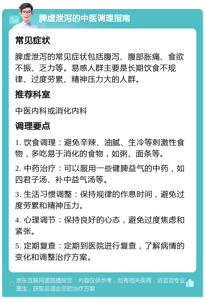 脾虚泄泻的中医调理指南 常见症状 脾虚泄泻的常见症状包括腹泻、腹部胀痛、食欲不振、乏力等。易感人群主要是长期饮食不规律、过度劳累、精神压力大的人群。 推荐科室 中医内科或消化内科 调理要点 1. 饮食调理：避免辛辣、油腻、生冷等刺激性食物，多吃易于消化的食物，如粥、面条等。 2. 中药治疗：可以服用一些健脾益气的中药，如四君子汤、补中益气汤等。 3. 生活习惯调整：保持规律的作息时间，避免过度劳累和精神压力。 4. 心理调节：保持良好的心态，避免过度焦虑和紧张。 5. 定期复查：定期到医院进行复查，了解病情的变化和调整治疗方案。