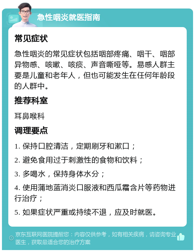 急性咽炎就医指南 常见症状 急性咽炎的常见症状包括咽部疼痛、咽干、咽部异物感、咳嗽、咳痰、声音嘶哑等。易感人群主要是儿童和老年人，但也可能发生在任何年龄段的人群中。 推荐科室 耳鼻喉科 调理要点 1. 保持口腔清洁，定期刷牙和漱口； 2. 避免食用过于刺激性的食物和饮料； 3. 多喝水，保持身体水分； 4. 使用蒲地蓝消炎口服液和西瓜霜含片等药物进行治疗； 5. 如果症状严重或持续不退，应及时就医。