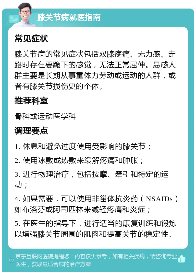 膝关节病就医指南 常见症状 膝关节病的常见症状包括双膝疼痛、无力感、走路时存在要跪下的感觉，无法正常屈伸。易感人群主要是长期从事重体力劳动或运动的人群，或者有膝关节损伤史的个体。 推荐科室 骨科或运动医学科 调理要点 1. 休息和避免过度使用受影响的膝关节； 2. 使用冰敷或热敷来缓解疼痛和肿胀； 3. 进行物理治疗，包括按摩、牵引和特定的运动； 4. 如果需要，可以使用非甾体抗炎药（NSAIDs）如布洛芬或阿司匹林来减轻疼痛和炎症； 5. 在医生的指导下，进行适当的康复训练和锻炼以增强膝关节周围的肌肉和提高关节的稳定性。