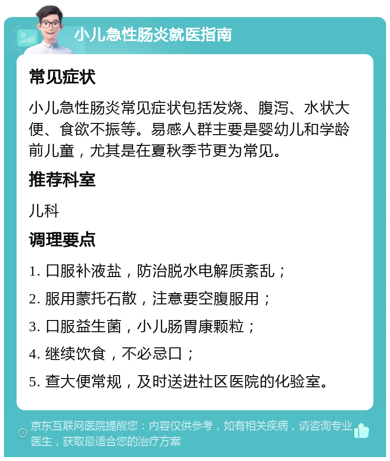 小儿急性肠炎就医指南 常见症状 小儿急性肠炎常见症状包括发烧、腹泻、水状大便、食欲不振等。易感人群主要是婴幼儿和学龄前儿童，尤其是在夏秋季节更为常见。 推荐科室 儿科 调理要点 1. 口服补液盐，防治脱水电解质紊乱； 2. 服用蒙托石散，注意要空腹服用； 3. 口服益生菌，小儿肠胃康颗粒； 4. 继续饮食，不必忌口； 5. 查大便常规，及时送进社区医院的化验室。