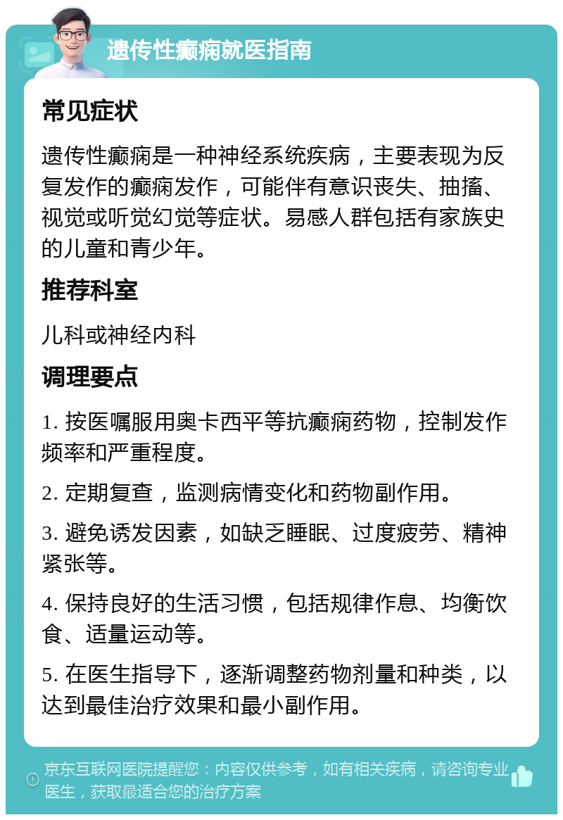 遗传性癫痫就医指南 常见症状 遗传性癫痫是一种神经系统疾病，主要表现为反复发作的癫痫发作，可能伴有意识丧失、抽搐、视觉或听觉幻觉等症状。易感人群包括有家族史的儿童和青少年。 推荐科室 儿科或神经内科 调理要点 1. 按医嘱服用奥卡西平等抗癫痫药物，控制发作频率和严重程度。 2. 定期复查，监测病情变化和药物副作用。 3. 避免诱发因素，如缺乏睡眠、过度疲劳、精神紧张等。 4. 保持良好的生活习惯，包括规律作息、均衡饮食、适量运动等。 5. 在医生指导下，逐渐调整药物剂量和种类，以达到最佳治疗效果和最小副作用。