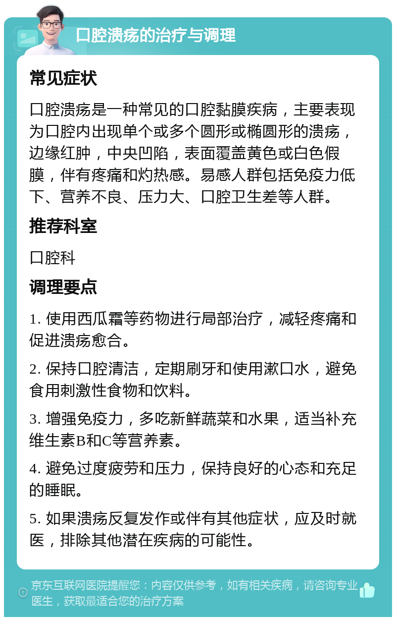 口腔溃疡的治疗与调理 常见症状 口腔溃疡是一种常见的口腔黏膜疾病，主要表现为口腔内出现单个或多个圆形或椭圆形的溃疡，边缘红肿，中央凹陷，表面覆盖黄色或白色假膜，伴有疼痛和灼热感。易感人群包括免疫力低下、营养不良、压力大、口腔卫生差等人群。 推荐科室 口腔科 调理要点 1. 使用西瓜霜等药物进行局部治疗，减轻疼痛和促进溃疡愈合。 2. 保持口腔清洁，定期刷牙和使用漱口水，避免食用刺激性食物和饮料。 3. 增强免疫力，多吃新鲜蔬菜和水果，适当补充维生素B和C等营养素。 4. 避免过度疲劳和压力，保持良好的心态和充足的睡眠。 5. 如果溃疡反复发作或伴有其他症状，应及时就医，排除其他潜在疾病的可能性。