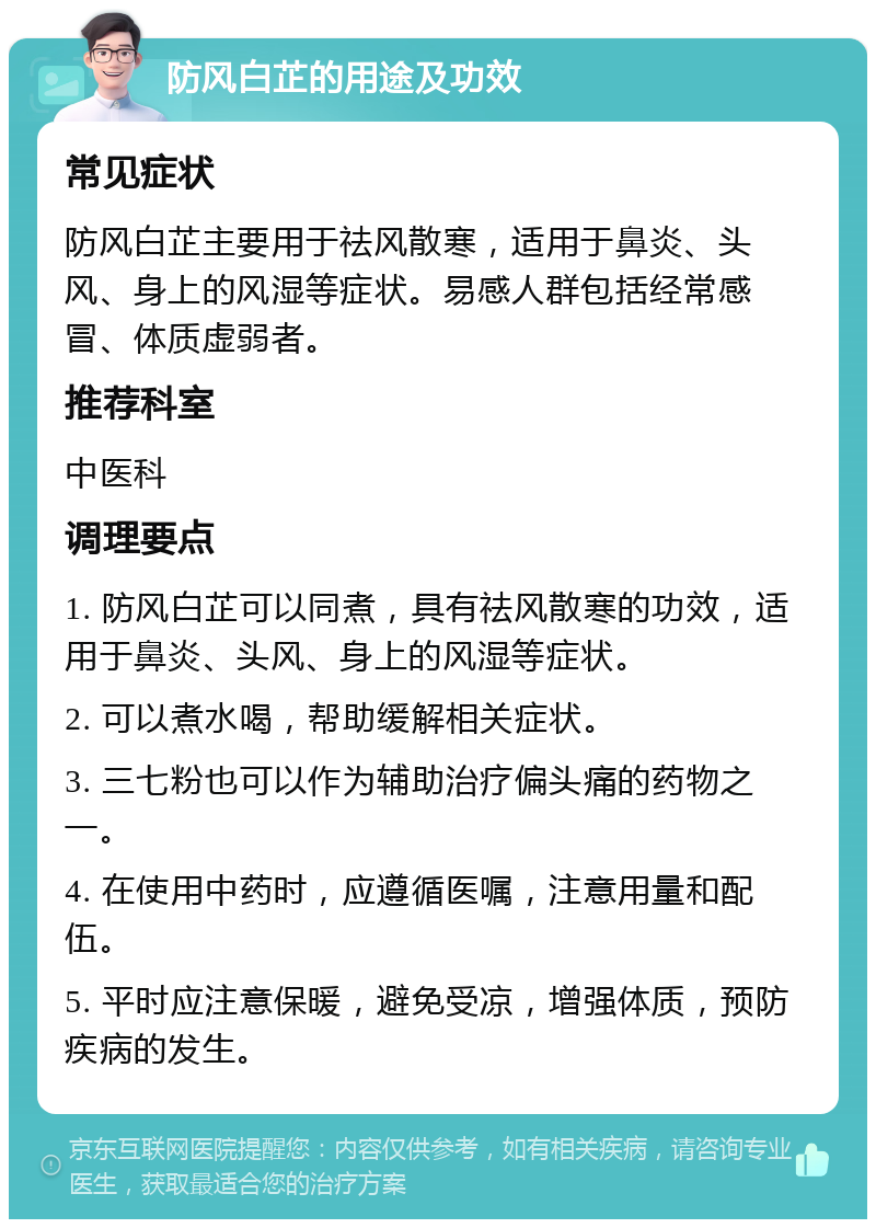 防风白芷的用途及功效 常见症状 防风白芷主要用于祛风散寒，适用于鼻炎、头风、身上的风湿等症状。易感人群包括经常感冒、体质虚弱者。 推荐科室 中医科 调理要点 1. 防风白芷可以同煮，具有祛风散寒的功效，适用于鼻炎、头风、身上的风湿等症状。 2. 可以煮水喝，帮助缓解相关症状。 3. 三七粉也可以作为辅助治疗偏头痛的药物之一。 4. 在使用中药时，应遵循医嘱，注意用量和配伍。 5. 平时应注意保暖，避免受凉，增强体质，预防疾病的发生。