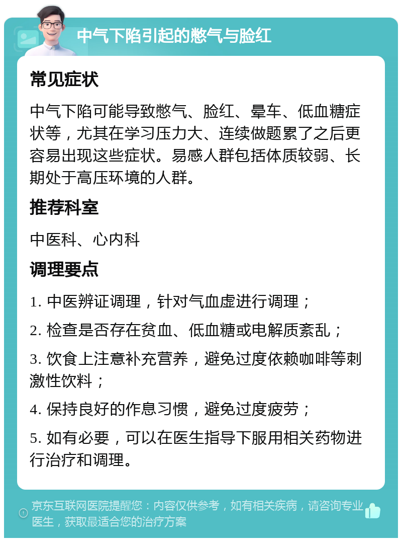 中气下陷引起的憋气与脸红 常见症状 中气下陷可能导致憋气、脸红、晕车、低血糖症状等，尤其在学习压力大、连续做题累了之后更容易出现这些症状。易感人群包括体质较弱、长期处于高压环境的人群。 推荐科室 中医科、心内科 调理要点 1. 中医辨证调理，针对气血虚进行调理； 2. 检查是否存在贫血、低血糖或电解质紊乱； 3. 饮食上注意补充营养，避免过度依赖咖啡等刺激性饮料； 4. 保持良好的作息习惯，避免过度疲劳； 5. 如有必要，可以在医生指导下服用相关药物进行治疗和调理。