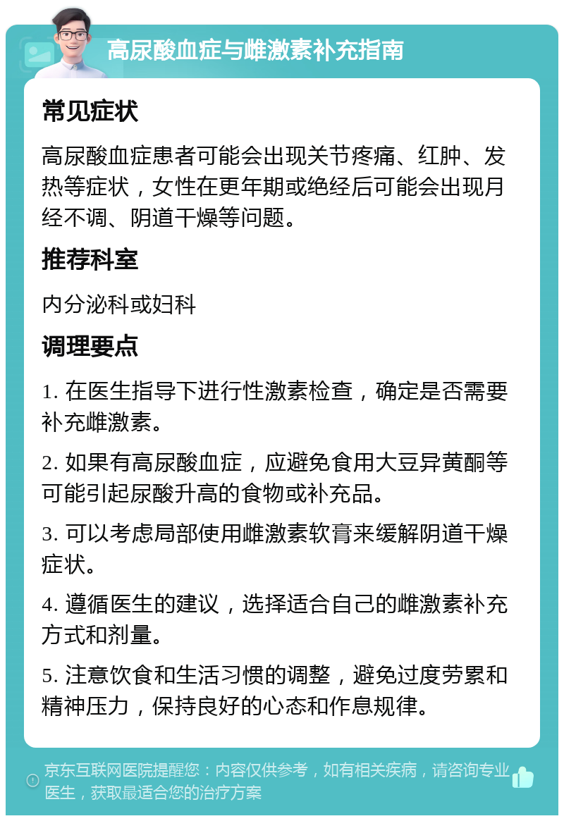 高尿酸血症与雌激素补充指南 常见症状 高尿酸血症患者可能会出现关节疼痛、红肿、发热等症状，女性在更年期或绝经后可能会出现月经不调、阴道干燥等问题。 推荐科室 内分泌科或妇科 调理要点 1. 在医生指导下进行性激素检查，确定是否需要补充雌激素。 2. 如果有高尿酸血症，应避免食用大豆异黄酮等可能引起尿酸升高的食物或补充品。 3. 可以考虑局部使用雌激素软膏来缓解阴道干燥症状。 4. 遵循医生的建议，选择适合自己的雌激素补充方式和剂量。 5. 注意饮食和生活习惯的调整，避免过度劳累和精神压力，保持良好的心态和作息规律。