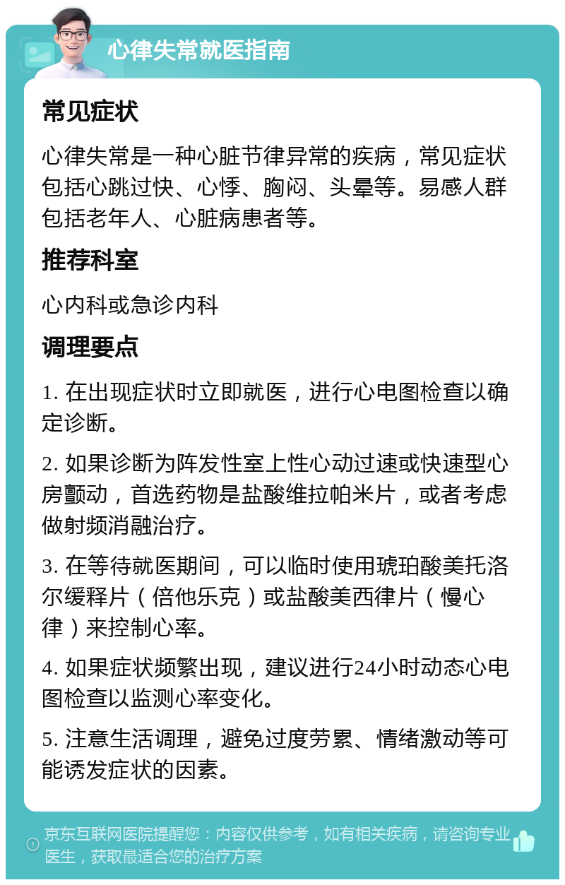 心律失常就医指南 常见症状 心律失常是一种心脏节律异常的疾病，常见症状包括心跳过快、心悸、胸闷、头晕等。易感人群包括老年人、心脏病患者等。 推荐科室 心内科或急诊内科 调理要点 1. 在出现症状时立即就医，进行心电图检查以确定诊断。 2. 如果诊断为阵发性室上性心动过速或快速型心房颤动，首选药物是盐酸维拉帕米片，或者考虑做射频消融治疗。 3. 在等待就医期间，可以临时使用琥珀酸美托洛尔缓释片（倍他乐克）或盐酸美西律片（慢心律）来控制心率。 4. 如果症状频繁出现，建议进行24小时动态心电图检查以监测心率变化。 5. 注意生活调理，避免过度劳累、情绪激动等可能诱发症状的因素。