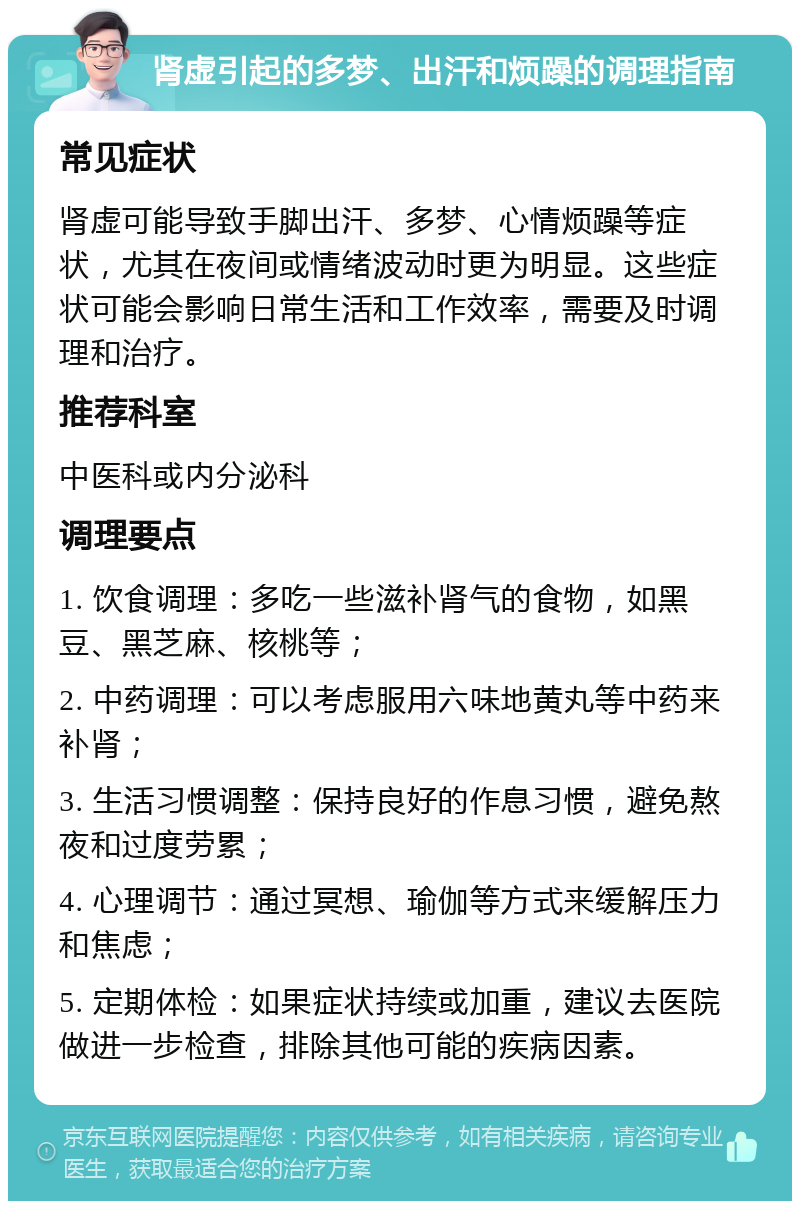 肾虚引起的多梦、出汗和烦躁的调理指南 常见症状 肾虚可能导致手脚出汗、多梦、心情烦躁等症状，尤其在夜间或情绪波动时更为明显。这些症状可能会影响日常生活和工作效率，需要及时调理和治疗。 推荐科室 中医科或内分泌科 调理要点 1. 饮食调理：多吃一些滋补肾气的食物，如黑豆、黑芝麻、核桃等； 2. 中药调理：可以考虑服用六味地黄丸等中药来补肾； 3. 生活习惯调整：保持良好的作息习惯，避免熬夜和过度劳累； 4. 心理调节：通过冥想、瑜伽等方式来缓解压力和焦虑； 5. 定期体检：如果症状持续或加重，建议去医院做进一步检查，排除其他可能的疾病因素。