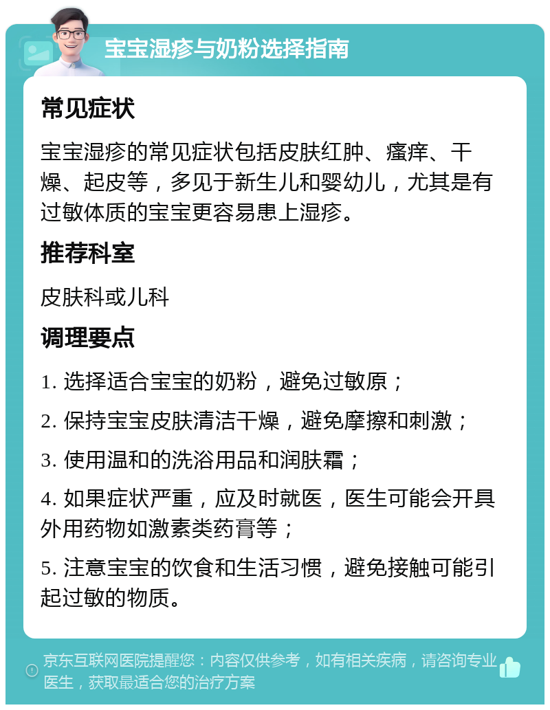 宝宝湿疹与奶粉选择指南 常见症状 宝宝湿疹的常见症状包括皮肤红肿、瘙痒、干燥、起皮等，多见于新生儿和婴幼儿，尤其是有过敏体质的宝宝更容易患上湿疹。 推荐科室 皮肤科或儿科 调理要点 1. 选择适合宝宝的奶粉，避免过敏原； 2. 保持宝宝皮肤清洁干燥，避免摩擦和刺激； 3. 使用温和的洗浴用品和润肤霜； 4. 如果症状严重，应及时就医，医生可能会开具外用药物如激素类药膏等； 5. 注意宝宝的饮食和生活习惯，避免接触可能引起过敏的物质。