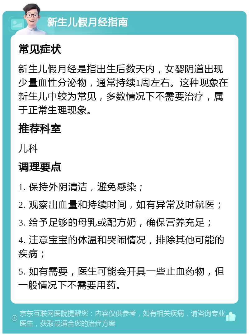 新生儿假月经指南 常见症状 新生儿假月经是指出生后数天内，女婴阴道出现少量血性分泌物，通常持续1周左右。这种现象在新生儿中较为常见，多数情况下不需要治疗，属于正常生理现象。 推荐科室 儿科 调理要点 1. 保持外阴清洁，避免感染； 2. 观察出血量和持续时间，如有异常及时就医； 3. 给予足够的母乳或配方奶，确保营养充足； 4. 注意宝宝的体温和哭闹情况，排除其他可能的疾病； 5. 如有需要，医生可能会开具一些止血药物，但一般情况下不需要用药。