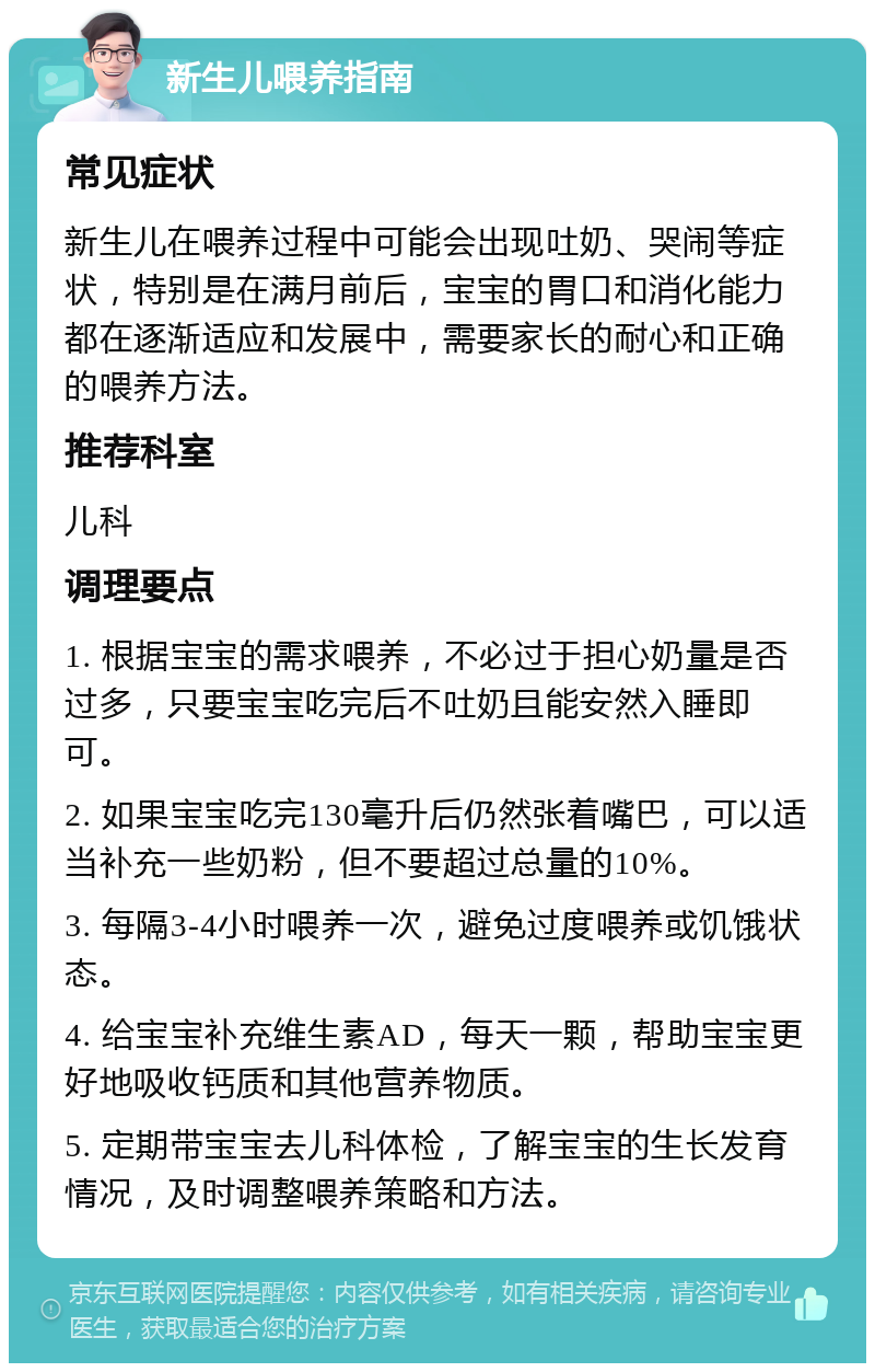 新生儿喂养指南 常见症状 新生儿在喂养过程中可能会出现吐奶、哭闹等症状，特别是在满月前后，宝宝的胃口和消化能力都在逐渐适应和发展中，需要家长的耐心和正确的喂养方法。 推荐科室 儿科 调理要点 1. 根据宝宝的需求喂养，不必过于担心奶量是否过多，只要宝宝吃完后不吐奶且能安然入睡即可。 2. 如果宝宝吃完130毫升后仍然张着嘴巴，可以适当补充一些奶粉，但不要超过总量的10%。 3. 每隔3-4小时喂养一次，避免过度喂养或饥饿状态。 4. 给宝宝补充维生素AD，每天一颗，帮助宝宝更好地吸收钙质和其他营养物质。 5. 定期带宝宝去儿科体检，了解宝宝的生长发育情况，及时调整喂养策略和方法。