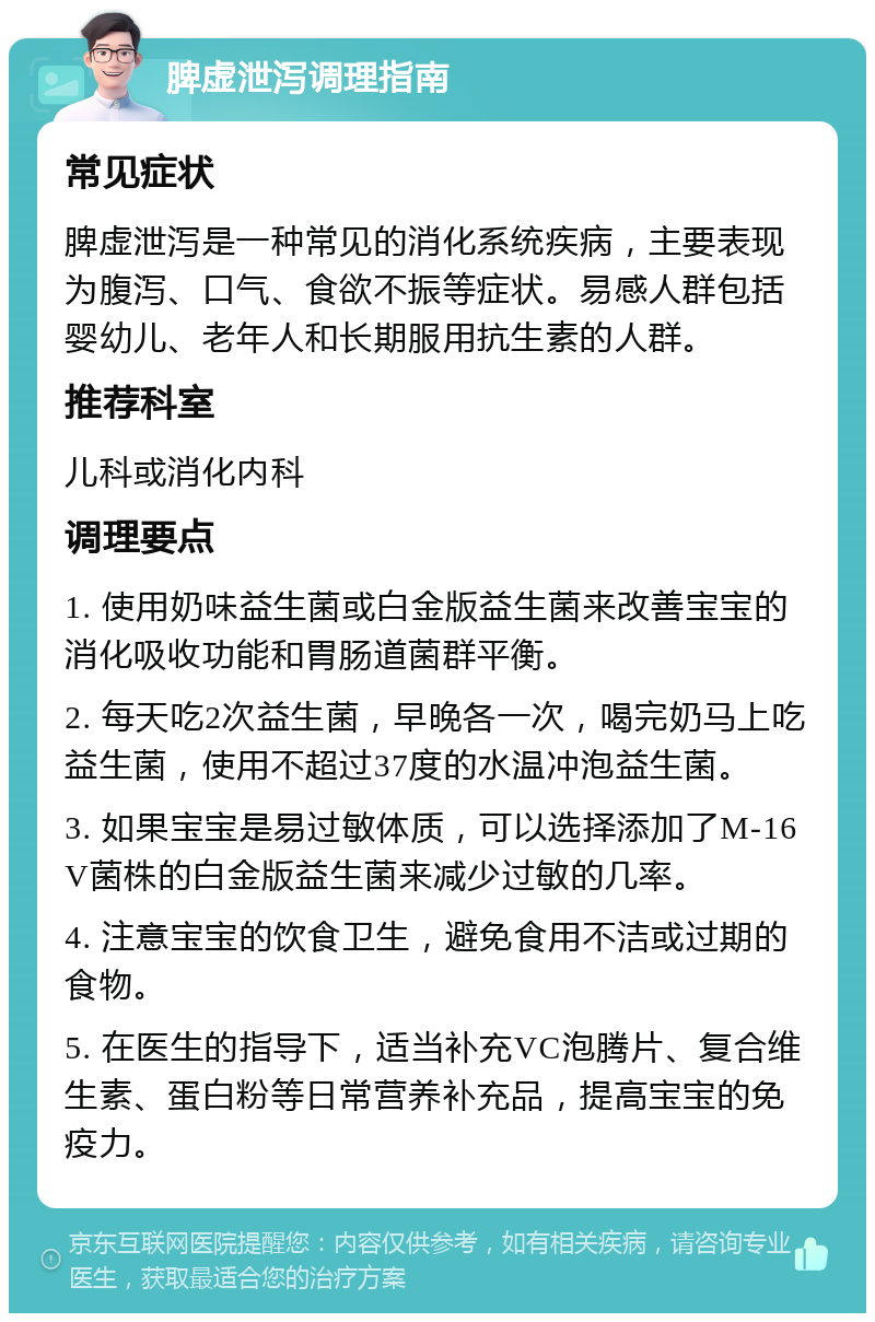 脾虚泄泻调理指南 常见症状 脾虚泄泻是一种常见的消化系统疾病，主要表现为腹泻、口气、食欲不振等症状。易感人群包括婴幼儿、老年人和长期服用抗生素的人群。 推荐科室 儿科或消化内科 调理要点 1. 使用奶味益生菌或白金版益生菌来改善宝宝的消化吸收功能和胃肠道菌群平衡。 2. 每天吃2次益生菌，早晚各一次，喝完奶马上吃益生菌，使用不超过37度的水温冲泡益生菌。 3. 如果宝宝是易过敏体质，可以选择添加了M-16V菌株的白金版益生菌来减少过敏的几率。 4. 注意宝宝的饮食卫生，避免食用不洁或过期的食物。 5. 在医生的指导下，适当补充VC泡腾片、复合维生素、蛋白粉等日常营养补充品，提高宝宝的免疫力。