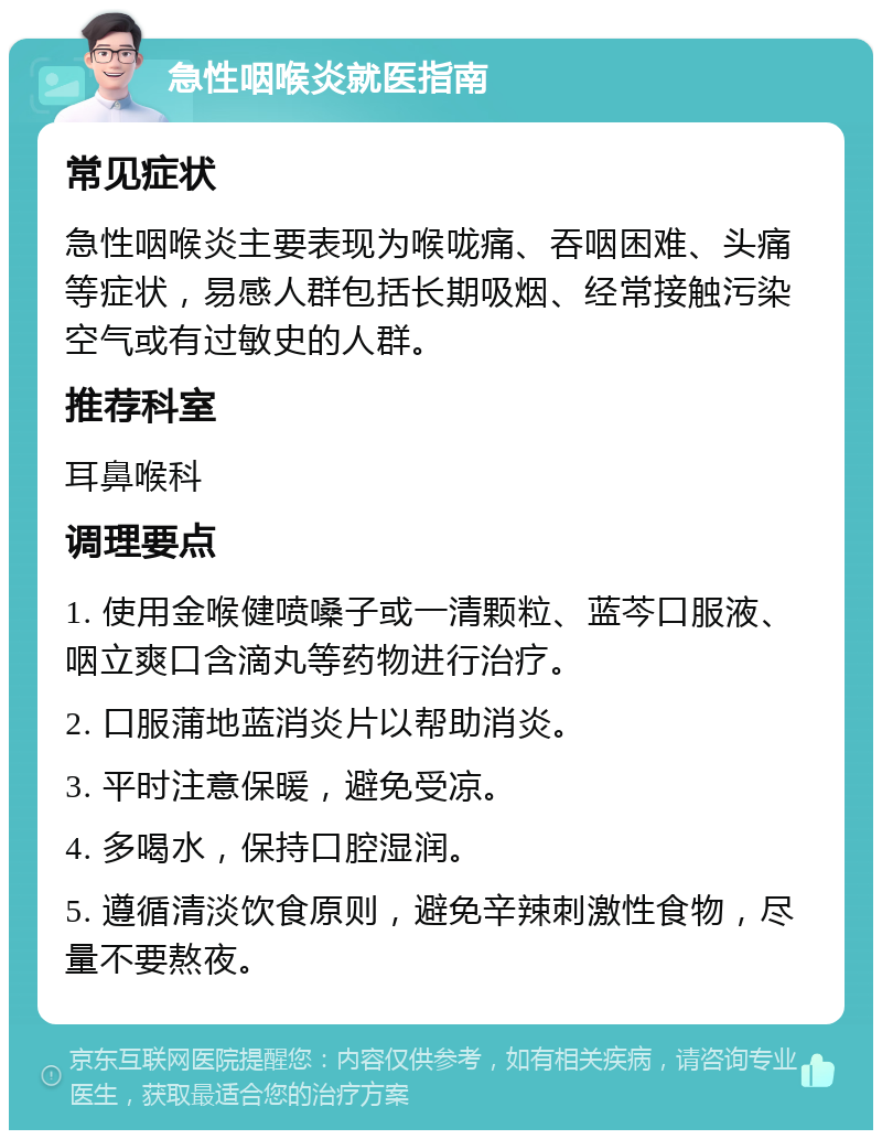 急性咽喉炎就医指南 常见症状 急性咽喉炎主要表现为喉咙痛、吞咽困难、头痛等症状，易感人群包括长期吸烟、经常接触污染空气或有过敏史的人群。 推荐科室 耳鼻喉科 调理要点 1. 使用金喉健喷嗓子或一清颗粒、蓝芩口服液、咽立爽口含滴丸等药物进行治疗。 2. 口服蒲地蓝消炎片以帮助消炎。 3. 平时注意保暖，避免受凉。 4. 多喝水，保持口腔湿润。 5. 遵循清淡饮食原则，避免辛辣刺激性食物，尽量不要熬夜。