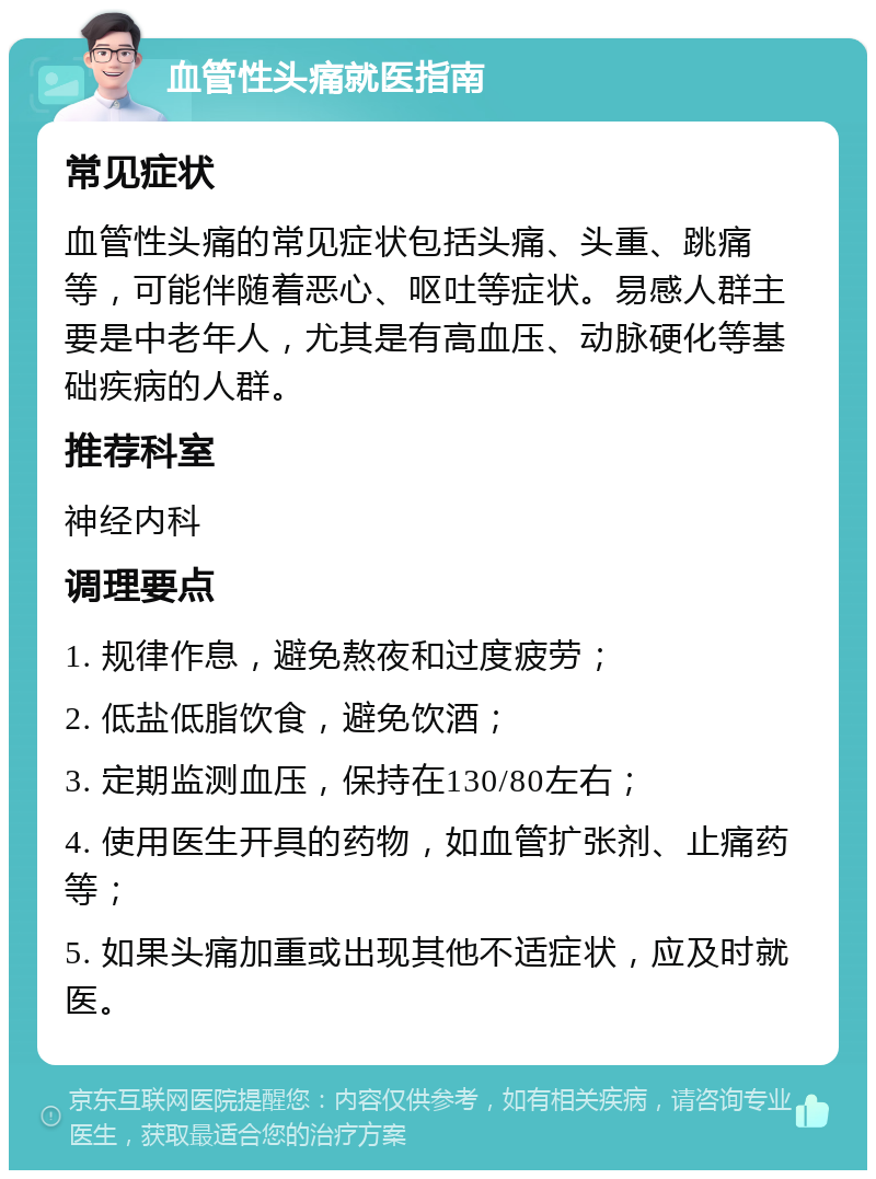 血管性头痛就医指南 常见症状 血管性头痛的常见症状包括头痛、头重、跳痛等，可能伴随着恶心、呕吐等症状。易感人群主要是中老年人，尤其是有高血压、动脉硬化等基础疾病的人群。 推荐科室 神经内科 调理要点 1. 规律作息，避免熬夜和过度疲劳； 2. 低盐低脂饮食，避免饮酒； 3. 定期监测血压，保持在130/80左右； 4. 使用医生开具的药物，如血管扩张剂、止痛药等； 5. 如果头痛加重或出现其他不适症状，应及时就医。