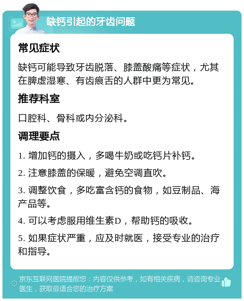 缺钙引起的牙齿问题 常见症状 缺钙可能导致牙齿脱落、膝盖酸痛等症状，尤其在脾虚湿寒、有齿痕舌的人群中更为常见。 推荐科室 口腔科、骨科或内分泌科。 调理要点 1. 增加钙的摄入，多喝牛奶或吃钙片补钙。 2. 注意膝盖的保暖，避免空调直吹。 3. 调整饮食，多吃富含钙的食物，如豆制品、海产品等。 4. 可以考虑服用维生素D，帮助钙的吸收。 5. 如果症状严重，应及时就医，接受专业的治疗和指导。