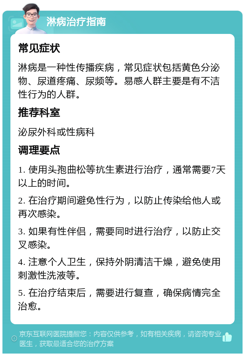 淋病治疗指南 常见症状 淋病是一种性传播疾病，常见症状包括黄色分泌物、尿道疼痛、尿频等。易感人群主要是有不洁性行为的人群。 推荐科室 泌尿外科或性病科 调理要点 1. 使用头孢曲松等抗生素进行治疗，通常需要7天以上的时间。 2. 在治疗期间避免性行为，以防止传染给他人或再次感染。 3. 如果有性伴侣，需要同时进行治疗，以防止交叉感染。 4. 注意个人卫生，保持外阴清洁干燥，避免使用刺激性洗液等。 5. 在治疗结束后，需要进行复查，确保病情完全治愈。