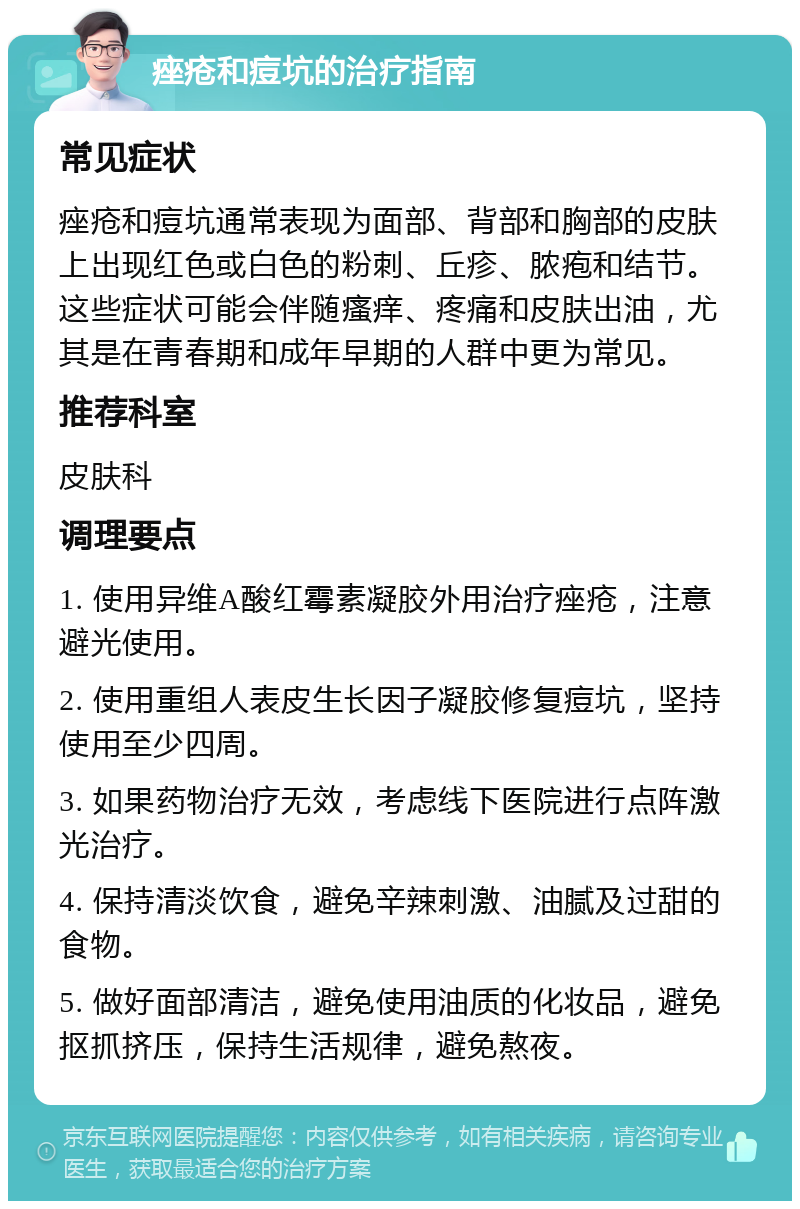 痤疮和痘坑的治疗指南 常见症状 痤疮和痘坑通常表现为面部、背部和胸部的皮肤上出现红色或白色的粉刺、丘疹、脓疱和结节。这些症状可能会伴随瘙痒、疼痛和皮肤出油，尤其是在青春期和成年早期的人群中更为常见。 推荐科室 皮肤科 调理要点 1. 使用异维A酸红霉素凝胶外用治疗痤疮，注意避光使用。 2. 使用重组人表皮生长因子凝胶修复痘坑，坚持使用至少四周。 3. 如果药物治疗无效，考虑线下医院进行点阵激光治疗。 4. 保持清淡饮食，避免辛辣刺激、油腻及过甜的食物。 5. 做好面部清洁，避免使用油质的化妆品，避免抠抓挤压，保持生活规律，避免熬夜。