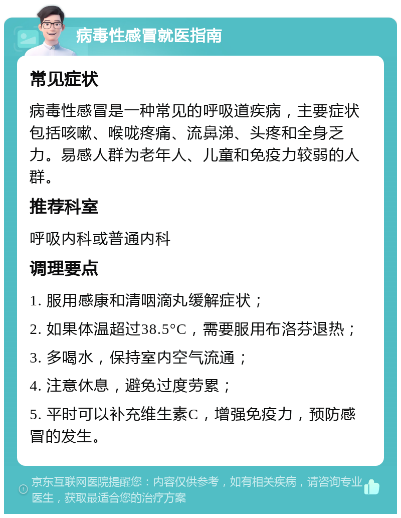 病毒性感冒就医指南 常见症状 病毒性感冒是一种常见的呼吸道疾病，主要症状包括咳嗽、喉咙疼痛、流鼻涕、头疼和全身乏力。易感人群为老年人、儿童和免疫力较弱的人群。 推荐科室 呼吸内科或普通内科 调理要点 1. 服用感康和清咽滴丸缓解症状； 2. 如果体温超过38.5°C，需要服用布洛芬退热； 3. 多喝水，保持室内空气流通； 4. 注意休息，避免过度劳累； 5. 平时可以补充维生素C，增强免疫力，预防感冒的发生。