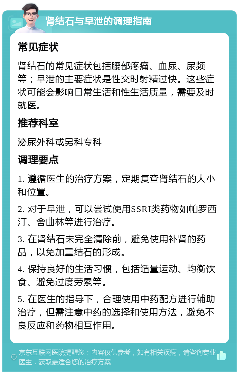 肾结石与早泄的调理指南 常见症状 肾结石的常见症状包括腰部疼痛、血尿、尿频等；早泄的主要症状是性交时射精过快。这些症状可能会影响日常生活和性生活质量，需要及时就医。 推荐科室 泌尿外科或男科专科 调理要点 1. 遵循医生的治疗方案，定期复查肾结石的大小和位置。 2. 对于早泄，可以尝试使用SSRI类药物如帕罗西汀、舍曲林等进行治疗。 3. 在肾结石未完全清除前，避免使用补肾的药品，以免加重结石的形成。 4. 保持良好的生活习惯，包括适量运动、均衡饮食、避免过度劳累等。 5. 在医生的指导下，合理使用中药配方进行辅助治疗，但需注意中药的选择和使用方法，避免不良反应和药物相互作用。