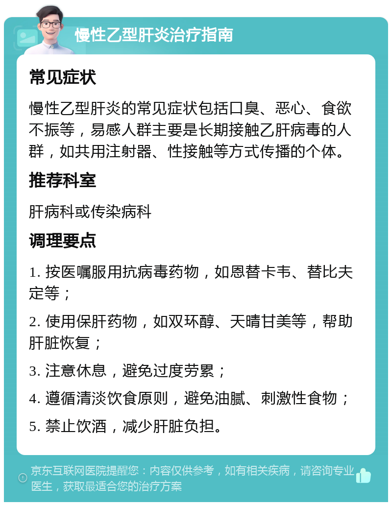 慢性乙型肝炎治疗指南 常见症状 慢性乙型肝炎的常见症状包括口臭、恶心、食欲不振等，易感人群主要是长期接触乙肝病毒的人群，如共用注射器、性接触等方式传播的个体。 推荐科室 肝病科或传染病科 调理要点 1. 按医嘱服用抗病毒药物，如恩替卡韦、替比夫定等； 2. 使用保肝药物，如双环醇、天晴甘美等，帮助肝脏恢复； 3. 注意休息，避免过度劳累； 4. 遵循清淡饮食原则，避免油腻、刺激性食物； 5. 禁止饮酒，减少肝脏负担。