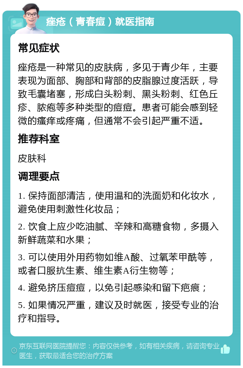 痤疮（青春痘）就医指南 常见症状 痤疮是一种常见的皮肤病，多见于青少年，主要表现为面部、胸部和背部的皮脂腺过度活跃，导致毛囊堵塞，形成白头粉刺、黑头粉刺、红色丘疹、脓疱等多种类型的痘痘。患者可能会感到轻微的瘙痒或疼痛，但通常不会引起严重不适。 推荐科室 皮肤科 调理要点 1. 保持面部清洁，使用温和的洗面奶和化妆水，避免使用刺激性化妆品； 2. 饮食上应少吃油腻、辛辣和高糖食物，多摄入新鲜蔬菜和水果； 3. 可以使用外用药物如维A酸、过氧苯甲酰等，或者口服抗生素、维生素A衍生物等； 4. 避免挤压痘痘，以免引起感染和留下疤痕； 5. 如果情况严重，建议及时就医，接受专业的治疗和指导。