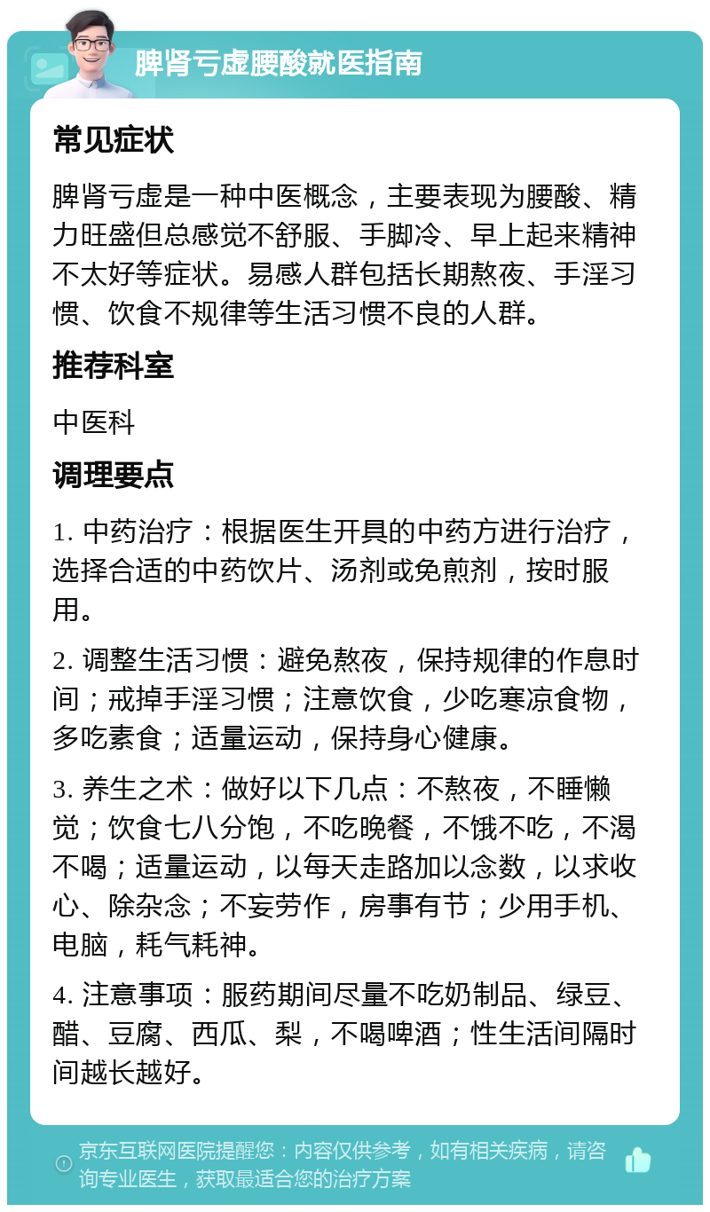 脾肾亏虚腰酸就医指南 常见症状 脾肾亏虚是一种中医概念，主要表现为腰酸、精力旺盛但总感觉不舒服、手脚冷、早上起来精神不太好等症状。易感人群包括长期熬夜、手淫习惯、饮食不规律等生活习惯不良的人群。 推荐科室 中医科 调理要点 1. 中药治疗：根据医生开具的中药方进行治疗，选择合适的中药饮片、汤剂或免煎剂，按时服用。 2. 调整生活习惯：避免熬夜，保持规律的作息时间；戒掉手淫习惯；注意饮食，少吃寒凉食物，多吃素食；适量运动，保持身心健康。 3. 养生之术：做好以下几点：不熬夜，不睡懒觉；饮食七八分饱，不吃晚餐，不饿不吃，不渴不喝；适量运动，以每天走路加以念数，以求收心、除杂念；不妄劳作，房事有节；少用手机、电脑，耗气耗神。 4. 注意事项：服药期间尽量不吃奶制品、绿豆、醋、豆腐、西瓜、梨，不喝啤酒；性生活间隔时间越长越好。