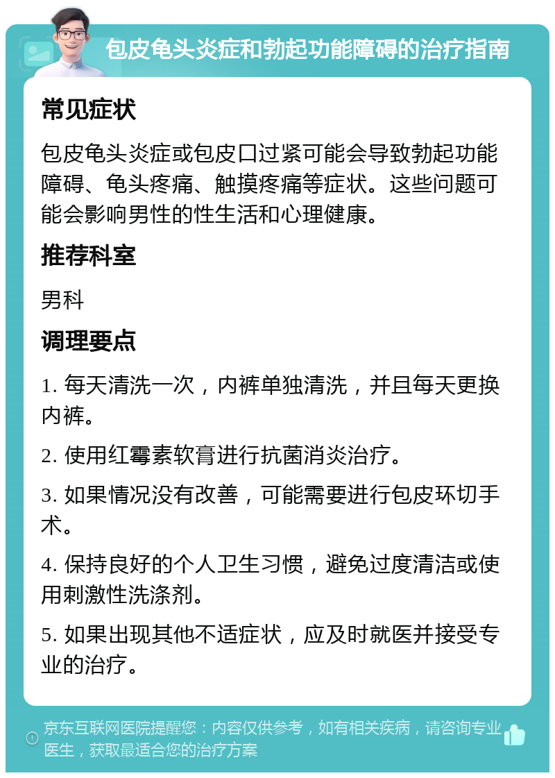 包皮龟头炎症和勃起功能障碍的治疗指南 常见症状 包皮龟头炎症或包皮口过紧可能会导致勃起功能障碍、龟头疼痛、触摸疼痛等症状。这些问题可能会影响男性的性生活和心理健康。 推荐科室 男科 调理要点 1. 每天清洗一次，内裤单独清洗，并且每天更换内裤。 2. 使用红霉素软膏进行抗菌消炎治疗。 3. 如果情况没有改善，可能需要进行包皮环切手术。 4. 保持良好的个人卫生习惯，避免过度清洁或使用刺激性洗涤剂。 5. 如果出现其他不适症状，应及时就医并接受专业的治疗。