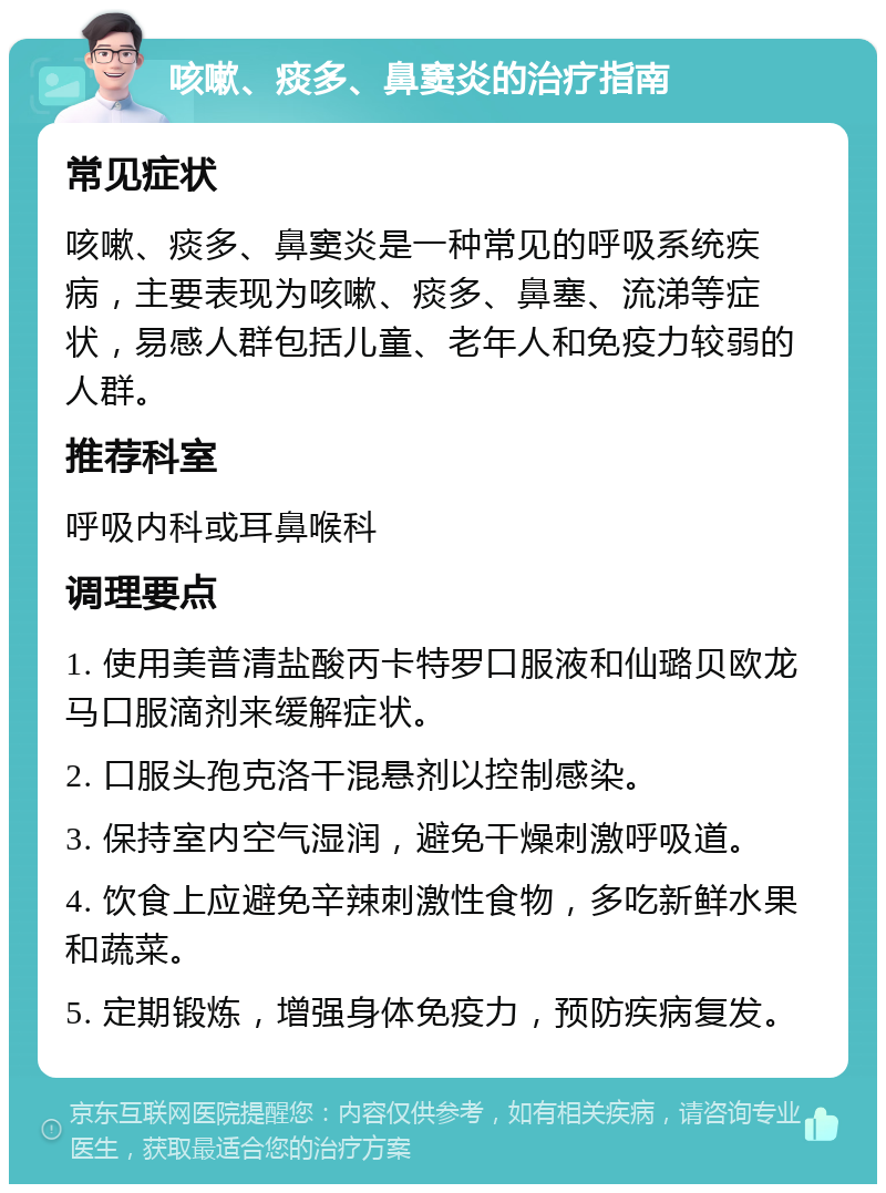 咳嗽、痰多、鼻窦炎的治疗指南 常见症状 咳嗽、痰多、鼻窦炎是一种常见的呼吸系统疾病，主要表现为咳嗽、痰多、鼻塞、流涕等症状，易感人群包括儿童、老年人和免疫力较弱的人群。 推荐科室 呼吸内科或耳鼻喉科 调理要点 1. 使用美普清盐酸丙卡特罗口服液和仙璐贝欧龙马口服滴剂来缓解症状。 2. 口服头孢克洛干混悬剂以控制感染。 3. 保持室内空气湿润，避免干燥刺激呼吸道。 4. 饮食上应避免辛辣刺激性食物，多吃新鲜水果和蔬菜。 5. 定期锻炼，增强身体免疫力，预防疾病复发。