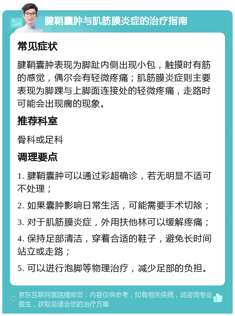 腱鞘囊肿与肌筋膜炎症的治疗指南 常见症状 腱鞘囊肿表现为脚趾内侧出现小包，触摸时有筋的感觉，偶尔会有轻微疼痛；肌筋膜炎症则主要表现为脚踝与上脚面连接处的轻微疼痛，走路时可能会出现瘸的现象。 推荐科室 骨科或足科 调理要点 1. 腱鞘囊肿可以通过彩超确诊，若无明显不适可不处理； 2. 如果囊肿影响日常生活，可能需要手术切除； 3. 对于肌筋膜炎症，外用扶他林可以缓解疼痛； 4. 保持足部清洁，穿着合适的鞋子，避免长时间站立或走路； 5. 可以进行泡脚等物理治疗，减少足部的负担。