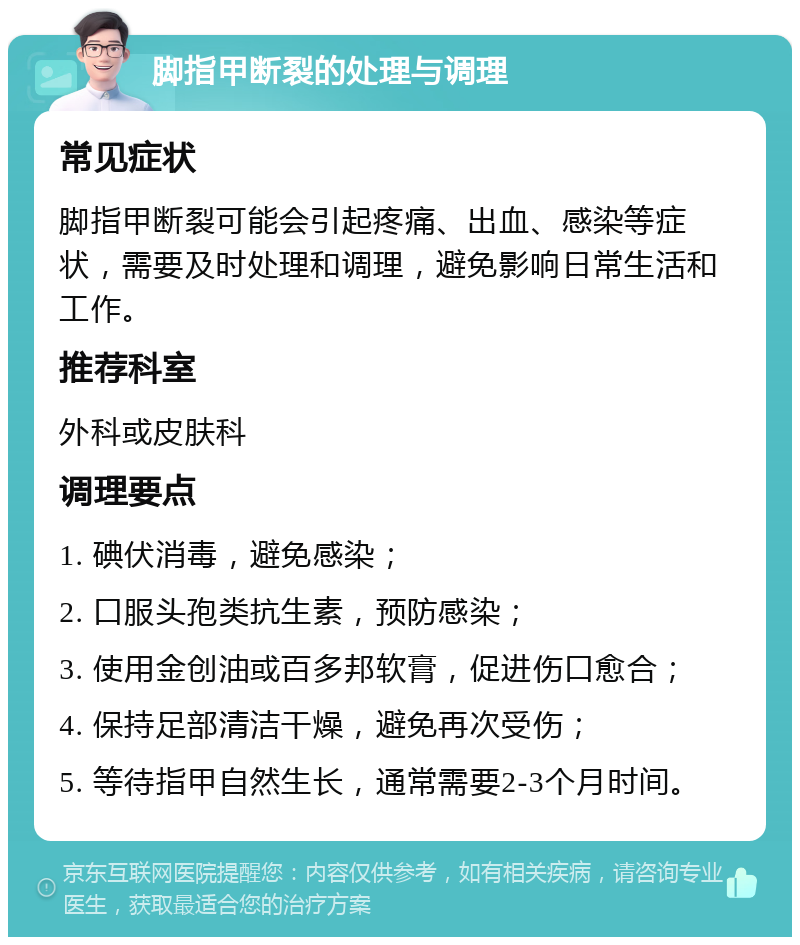 脚指甲断裂的处理与调理 常见症状 脚指甲断裂可能会引起疼痛、出血、感染等症状，需要及时处理和调理，避免影响日常生活和工作。 推荐科室 外科或皮肤科 调理要点 1. 碘伏消毒，避免感染； 2. 口服头孢类抗生素，预防感染； 3. 使用金创油或百多邦软膏，促进伤口愈合； 4. 保持足部清洁干燥，避免再次受伤； 5. 等待指甲自然生长，通常需要2-3个月时间。