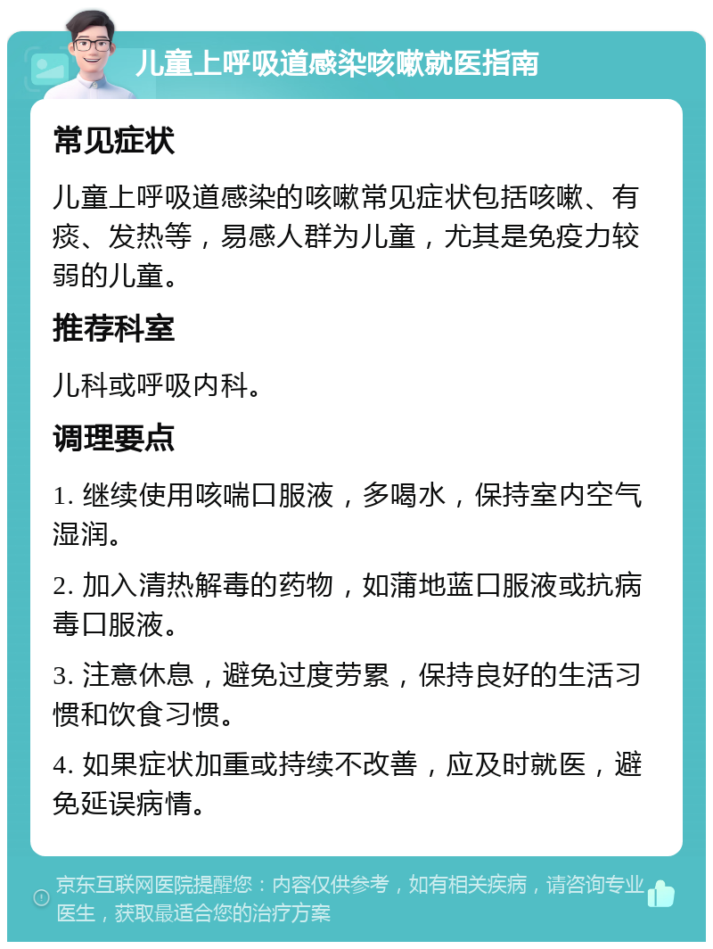 儿童上呼吸道感染咳嗽就医指南 常见症状 儿童上呼吸道感染的咳嗽常见症状包括咳嗽、有痰、发热等，易感人群为儿童，尤其是免疫力较弱的儿童。 推荐科室 儿科或呼吸内科。 调理要点 1. 继续使用咳喘口服液，多喝水，保持室内空气湿润。 2. 加入清热解毒的药物，如蒲地蓝口服液或抗病毒口服液。 3. 注意休息，避免过度劳累，保持良好的生活习惯和饮食习惯。 4. 如果症状加重或持续不改善，应及时就医，避免延误病情。