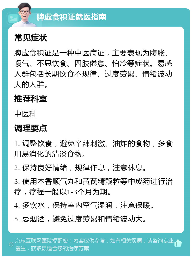 脾虚食积证就医指南 常见症状 脾虚食积证是一种中医病证，主要表现为腹胀、嗳气、不思饮食、四肢倦怠、怕冷等症状。易感人群包括长期饮食不规律、过度劳累、情绪波动大的人群。 推荐科室 中医科 调理要点 1. 调整饮食，避免辛辣刺激、油炸的食物，多食用易消化的清淡食物。 2. 保持良好情绪，规律作息，注意休息。 3. 使用木香顺气丸和黄芪精颗粒等中成药进行治疗，疗程一般以1-3个月为期。 4. 多饮水，保持室内空气湿润，注意保暖。 5. 忌烟酒，避免过度劳累和情绪波动大。