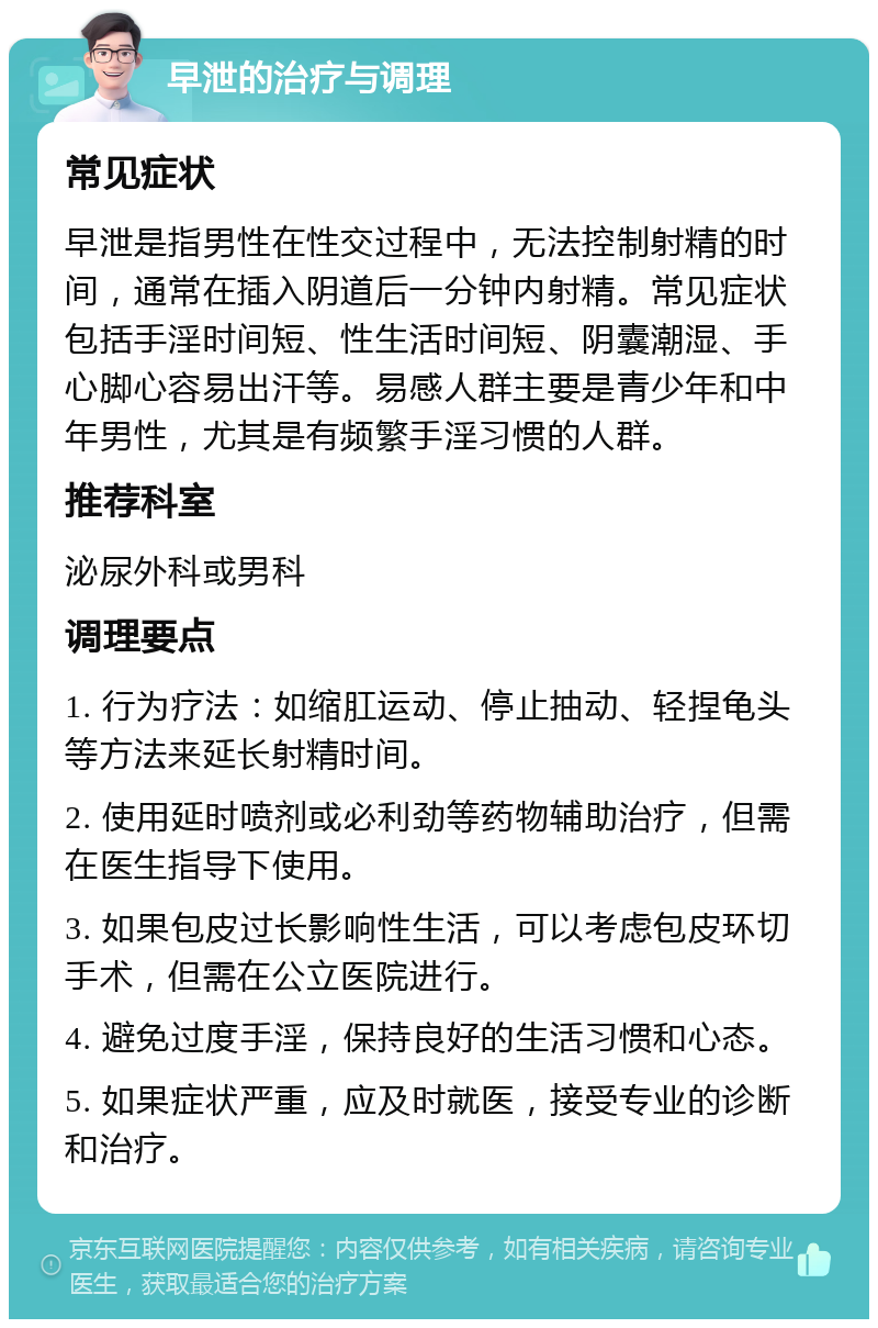 早泄的治疗与调理 常见症状 早泄是指男性在性交过程中，无法控制射精的时间，通常在插入阴道后一分钟内射精。常见症状包括手淫时间短、性生活时间短、阴囊潮湿、手心脚心容易出汗等。易感人群主要是青少年和中年男性，尤其是有频繁手淫习惯的人群。 推荐科室 泌尿外科或男科 调理要点 1. 行为疗法：如缩肛运动、停止抽动、轻捏龟头等方法来延长射精时间。 2. 使用延时喷剂或必利劲等药物辅助治疗，但需在医生指导下使用。 3. 如果包皮过长影响性生活，可以考虑包皮环切手术，但需在公立医院进行。 4. 避免过度手淫，保持良好的生活习惯和心态。 5. 如果症状严重，应及时就医，接受专业的诊断和治疗。